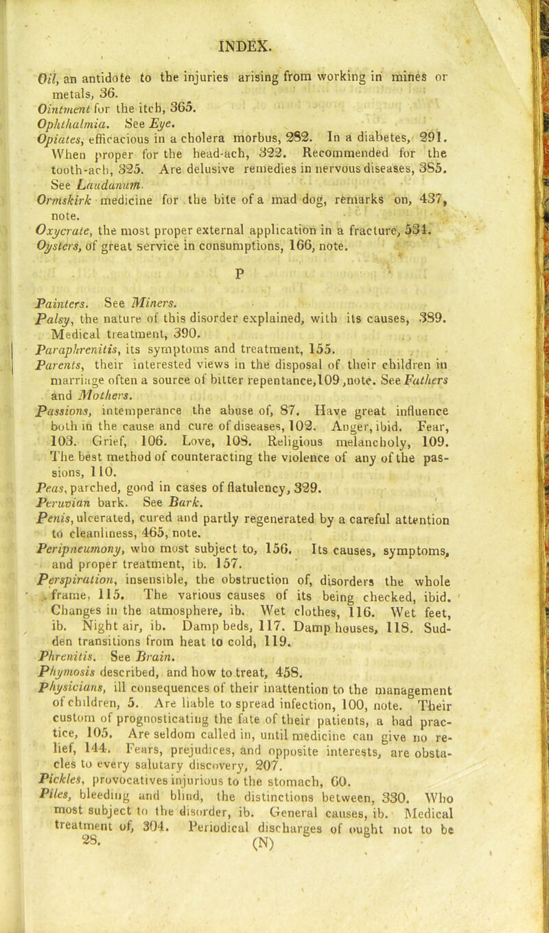 Oil, an antidote to the injuries arising from working in mines or metals, 36. Ointment for the itch, 365. Ophthalmia. See Eye. Opiates, efficacious in a cholera morbus, 2S2. In a diabetes, 391. When proper for the head-ach, 323. Recommended for the tooth-ach, 325. Are delusive remedies in nervous diseases, 3S5. See Laudanum. Ormskirk medicine for the bite of a mad dog, remarks on, 437, note. Oxycrate, the most proper external application in a fracture, 534. Oysters, of great service in consumptions, 166, note. P Painters. See Miners. Palsy, the nature of this disorder explained, with its causes, 3S9. Medical treatment, 390. Paraphrenitis, its symptoms and treatment, 155. Parents, their interested views in the disposal of their children in marriage often a source of bitter repentance,109 ,note. See Fathers and Mothers. Passions, intemperance the abuse of, 87, Haye great influence both in the cause and cure of diseases, 102. Anger, ibid. Fear, 103. Grief, 106. Love, 108. Religious melancholy, 109. The best method of counteracting the violence of any of the pas- sions, 1 10. Peas, parched, good in cases of flatulency, 329. Peruvian bark. See Bark. Penis, ulcerated, cured and partly regenerated by a careful attention to cleanliness, 465, note. Peripneumony, who most subject to, 156. Its causes, symptoms;, and proper treatment, ib. 157. Perspiration, insensible, the obstruction of, disorders the whole .frame, 115. The various causes of its being checked, ibid. Changes in the atmosphere, ib. Wet clothes, 116. Wet feet, ib. Night air, ib. Damp beds, 117. Damp houses, 118. Sud- den transitions from heat to cold, 119. Phrenitis. See Brain. Phymosis described, and how to treat, 458. physicians, ill consequences of their inattention to the management of children, 5. Are liable to spread infection, 100, note. Their custom of prognosticating the fate of their patients, a had prac- tice, 105, Are seldom called in, until medicine can give no re- lief, 144. Fears, prejudices, and opposite interests, are obsta- cles to every salutary discovery, 207. Pickles, provocatives injurious to the stomach, GO. Piles, bleeding and blind, the distinctions between, 330. Who most subject to the disorder, ib. General causes, ib. Medical treatment of, 304. Periodical discharges of ought not to be 28. (N) 6