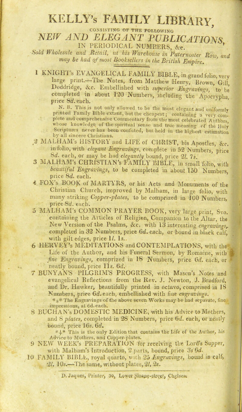 KELLY’s FAMILY LIBRARY, CONSISTING OF THE FOLLOWING NEIV AND ELEGANT PUBLICATIONS IN PERIODICAL NUMBERS, &c. ’ Sold Wholesale and Retail, at his Warehouse in Paternoster Iiovj and may he had of most Booksellers in the British Empire. I KNIGHT’s EVANGELICAL FAMILY BIBLE, in grand folio, very large print.—The Notes, from Matthew Henry, Brown, Gill Doddridge, tvc, Embellished with superior Engravings, to be completed in about 120 Numbers, including the Apocrypha price Sd. each. . Jr > N. B. This is not only allowed to be the most elegant and uniformly printed Family Bible extant, but the cheapest; containing a very com- plete and comprehensive Commentary from the most celebrated Authors whose knowledge of the spiritual sense and true meaning of the Holy Scriptures never has been confuted, but held in the highest estimation by all sincere Christians. ;2 MALHAM’s HISTORY and LIFE of CHRIST, his Apostles, &c. in folio, with elegant Engravings, complete in 52 Numbers,'price Sd. each, or may be had elegantly bound, price 21. Is. 3 MALHAM’s CHRISTIAN’S FAMILY BIBLE, in small folio, with beautiful Engravings, to be completed in about 150 Numbers, price Sd. each. 4 1'OX’s BOOK of MARTYRS, or his Acts and Monuments of the Christian Church, improved by Malham, in large folio, with many striking Copper-plates, to be comprized in 100 Numbers, price Sd. each. 5 MALHAM’s COMMON PRAYER BOOK, very large print, Svo. containing the Articles of Religion, Companion to the Altar, the New Version of the Psalms, &c. with 13 interesting engravings^ , completed in 32 Numbers, price 6d. each, or bound in black calf, with gilt edges, price 1/. Is. 6 HEUVEY’s MEDITATIONS and CONTEMPLATIONS, with the- „ Life of the Author, and his Funeral Sermon, by Romaine, with ft fine Engravings, comprized in 18 Numbers, price Gd. each, or * neatly bound, price 11s. 6d. 7 BUNYAN’S PILGRIM’S PROGRESS, with Mason’s Notes and evangelical Reflections from the Rev. J. Newton, J. Bradford, and Dr. Hawker, beautifully printed in octavo, comprised in IS Numbers, price Gd. each, embellished with fine engravings. *** The Engravings of the above seven Works may be had separate, fine impressions, at 6d.eaeh. S BUCHAN’s DOMESTIC MEDICINE, with his Advice to Mothers, and 8 plates, completed in 28 Numbers, price Gd. each, or neatly bound, price 16s. Gd. This *s the only Edition that contains the Life of the Author, his . Advice to Mothers, and Copper-plates. 9 NEW WEEK’S PREPARATION for receiving the Lord’s Supper, with Malham’s Introduction, 2 parts, bound, price 3s Gd. 10 FAMILY BIBLE, royal quarto, with 25 Engravings, hound in calf) 21. 10s.—The same, without plates,2/. 2s. D. Jaqires, Printer, 30, Leiyer ^loajie-str^et, Chelsea,