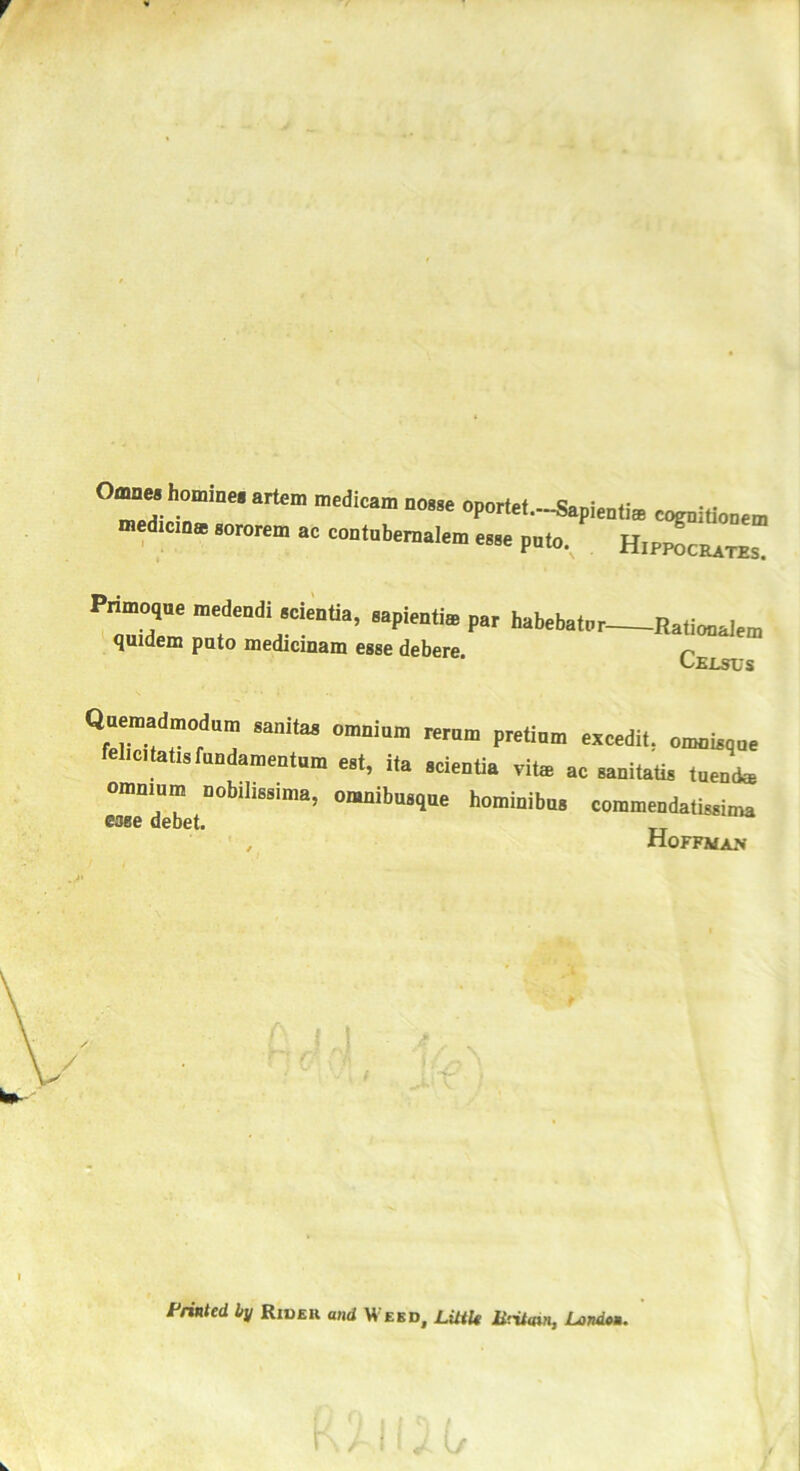 °7“ h°,”i““ artem n'edieam oportef.—Sapieafia c^ddoa™ mediciDa aororem ac contabcraalcm e»»e p0l0. Hipwcjutzs. Pnmoqoc medendi «cientia, aapientm par habebatar- qmdem pato medicinam esse debere. -Ratiooalem Census Quendadmodum samtas omnium rerum pretium excedit. omoisque felicitatis fundamentum est, ita scientia vite ac sanitatis tuenfe omnium nobilissuna, omnibusque hominibus commendatissima esse debet. , Hoffman / Printed by Rxdeu and Weed, Little B'.itaui, London.