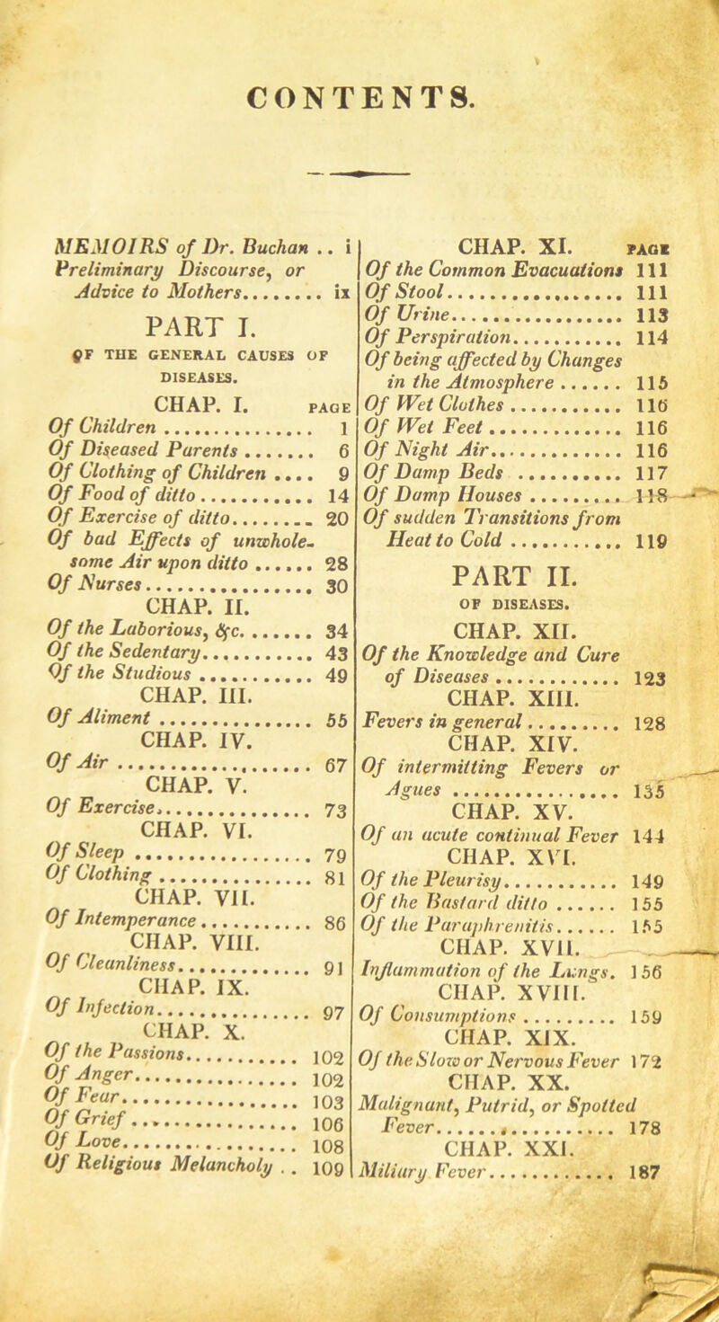 CONTENTS. MEMOIRS of Dr. Buchan .. i Preliminary Discourse, or Advice to Mothers........ ix PART I. QF THE GENERAL CAUSES OF DISEASES. CHAP. I. PAGE Of Children 1 Of Diseased Parents 6 Of Clothing of Children .... 9 Of Food of ditto 14 Of Exercise of ditto . 20 Of bad Effects of unwhole- some Air upon ditto 28 Of Nurses 30 CHAP. II. Of the Laborious, dfc 34 Of the Sedentary 43 Of the Studious 49 CHAP. III. Of Aliment 55 CHAP. IV. Of Air 67 CHAP. V. Of Exercise 73 CHAP. VI. Of Sleep 79 Of Clothing 31 CHAP. VII. Of Intemperance 86 CHAP. VIII. Of Cleanliness 91 CHAP. IX. Of Infection 97 CHAP. X. Of the Passions 102 Of Anger 102 Of Fear 103 Of Grief 106 Of Love 108 Of Religious Melancholy . . 109 CHAP. XI. pao* Of the Common Evacuations 111 Of Stool Ill Of Urine 113 Of Perspiration 114 Of being affected by Changes in the Atmosphere 115 Of Wet Clothes 116 Of Wet Feet 116 Of Night Air 116 Of Damp Beds 117 Of Damp Houses H 8 Of sudden Transitions from Heat to Cold 119 PART II. OF DISEASES. CHAP. XII. Of the Knowledge and Cure of Diseases 123 CHAP. XIII. Fevers in general 128 CHAP. XIV. Of intermitting Fevers or Agues 135 CHAP. XV. Of an acute continual Fever 144 CHAP. XVI. Of the Pleurisy 149 Of the Bastard ditto 155 Of the Paruphrenitis 155 CHAP. XVII. Inflammation of the Lungs. 1 56 CHAP. XVIII. Of Consumptions 159 CHAP. XIX. Of the Slow or Nervous Fever 172 CHAP. XX. Malignant, Putrid, or Spotted Fever 178 CHAP. XXI. Miliary Fever 187