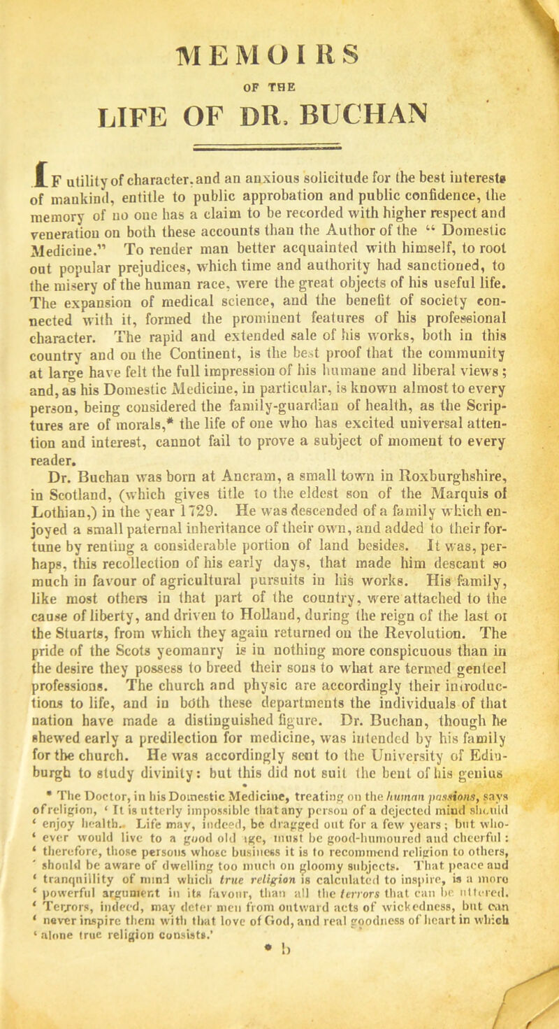 M E M OIRS OF THE LIFE OF DU, BUCHAN JIf utility of character, and an anxious solicitude for the best interests of mankind, entitle to public approbation and public confidence, the memory of no one has a claim to be recorded with higher respect and veneration on both these accounts than the Author of the “ Domestic Medicine.” To render man better acquainted with himself, to root out popular prejudices, which time and authority had sanctioned, to the misery of the human race, were the great objects of his useful life. The expansion of medical science, and the benefit of society con- nected with it, formed the prominent features of his professional character. The rapid and extended sale of his works, both in this country and on the Continent, is the best proof that the community at large have felt the full impression of his humane and liberal views ; and, as his Domestic xMedicine, in particular, is known almost to every person, being considered the family-guardian of health, as the Scrip- tures are of morals,* the life of one who has excited universal atten- tion and interest, cannot fail to prove a subject of moment to every reader. Dr. Buchan was born at Ancram, a small town in Roxburghshire, in Scotland, (which gives title to the eldest son of the Marquis of Lothian,) in the year 1T29. He was descended of a family which en- joyed a small paternal inheritance of their own, and added to their for- tune by renting a considerable portion of land besides. It was, per- haps, this recollection of his early days, that made him descant so much in favour of agricultural pursuits in his works. His family, like most others in that part of the country, were attached to the cause of liberty, and driven to Holland, during the reign of the last or the Stuarts, from which they again returned on the Revolution. The pride of the Scots yeomanry is in nothing more conspicuous than in the desire they possess to breed their sons to what are termed genteel professions. The church and physic are accordingly their introduc- tions to life, and in both these departments the individuals of that nation have made a distinguished figure. Dr. Buchan, though he shewed early a predilection for medicine, was intended by his family for the church. He was accordingly seat to the University of Edin- burgh to study divinity: but this did not suit the bent of his genius • The Doctor, in his Domestic Medicine, treating on the human passions, says ofreligion, 4 It is utterly impossible thatany person of a dejected mind should 4 enjoy health.. Life may, indeed, be dragged out for a few years; but who- 4 ever would live to a good old ige, must he good-humoured and cheerful: 4 therefore, those persons whose business it is to recommend religion to others, should be aware of dwelling too much on gloomy subjects. That peace aud 4 tranquillity of mind which true religion is calculated to inspire, is a moro 4 powerful argument in its favour, than all the terrors that can be uttered. 4 Terrors, indeed, may deter men from outward acts of wickedness, but ean 4 never inspire them with that love of Clod, and real goodness of heart in which 4 alone true religion consist*.’