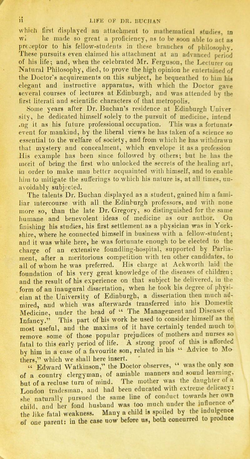 which first displayed an attachment to mathematical studies, in wi he made so great a proficiency, as to lie soon able to act as preceptor to his fellow-students in these branches of philosophy. These pursuits even claimed his attachment at an advanced period of his life; and, when the celebrated Mr. Ferguson, the Lecturer on Natural Philosophy, died, to prove the high opinion he entertained of the Doctor's acquirements on this subject, he bequeathed to him his elegant and instructive apparatus, with which the Doctor gave several courses of lectures at Edinburgh, and was attended by Ihe first literati and scientific characters of that metropolis. Some years after Dr. Buchan’s residence at Edinburgh Univer sity, he dedicated himself solely to the pursuit of medicine, intend .ng it as his future professional occupation. This was a fortunate event for mankind, by the liberal views he has taken of a science so essential to the welfare of society, and from which he has withdrawn that mystery and concealment, which envelope it as a profession His example has been since followed by others; but he has the merit of being the first who unlocked the secrets of the healing art, in order to make man better acquainted with himself, and to enable him to mitigate the sufferings to which his nature is, at all times, un- avoidably subjected. The talents Dr. Buchan displayed as a student, gained him a fami- liar intercourse with all the Edinburgh professors, and with none more so, than the late Dr. Gregory, so distinguished for the same humane and benevolent ideas of medicine as our author. On finishing his studies, his first settlement as a physician was in York- shire, where he connected himself in business with a fellow-student; and it was while here, he was fortunate enough to he elected to the charge of an extensive foundling-hospital, supported by Parlia- ment, after a meritorious competition with ten other candidates, to all of whom he was preferred. His charge at Ackworfh laid the foundation of his very great knowledge of the diseases of children; and the result of his experience on that subject he delivered, in the form of an inaugural dissertation, when he took his degree of physi- cian at the University of Edinburgh, a dissertation then much ad- mired, and which was afterwards transferred into his Domestic Medicine, under the head of “ The Management and Diseases of Infancy.” This part of his work he used to consider himself as the most useful, and the maxims of it have certainly tended much to remove some of those popular prejudices of mothers and nurses so fatal to this early period of life. A strong proof of this is afforded by him in a case of a favourite son, related in his “ Advice to Mo thers,” which we shall here insert. “ Edward Watkinson,” the Doctor observes, “ was the only son of a country clergyman, of amiable manners and sound learning, but of a recluse turn of mind. The mother was the daughter of a London tradesman, and had been educated with extreme delicacy: she naturally pursued the same line of conduct towards her own child and her fond husband was too much under the influence o the like fatal weakness. Many a child is spoiled by the indulgence of one parent: in the case now before us, both concurred to produce