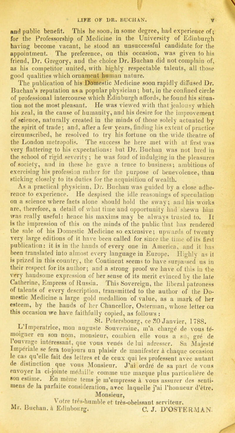 and public benefit. This he soon, in some degree, had experience of; for the Professorship of Medicine in the University of Edinburgh having become vacant, he stood an unsuccessful candidate for the appointment. The preference, on this occasion, was given to his friend, Dr. Gregory, and the choice Dr. Buchan did not complain of, as his competitor united, with highly respectable talents, all those good qualities which ornament human nature. The publication of his Domestic Medicine soon rapidly diffused Dr. Buchan’s reputation as a popular physician ; but, in the confined circle of professional intercourse which Edinburgh affords, he found his situa- tion not the most pleasant. He was viewed with that jealousy which his zeal, in the cause of humanity, and his desire for the improvement of science, naturally created in the minds of those solely actuated by the spirit of trade; and, after a few years, finding his extent of practice circumscribed, he resolved to try his fortune on the wide theatre of the London metropolis. The success he here met with at first was very flattering to his expectations: but Dr. Buchan was not bred in the school of rigid severity; he was fond of indulging in the pleasures of society, and in these he gave a truce to business; ambitious of exercising his profession rather for the purpose of benevolence, than sticking closely to its duties for the acquisition of wealth. As a practical physician, Dr. Buchan was guided by a close adhe- rence to experience. He despised the idle reasonings of speculation on a science where facts alone should hold the sway; and his worts are, therefore, a detail of what time and opportunity had shewn him was really useful: hence his maxims may be always trusted to. It is the impression of this on the minds of the public that has rendered the sale of his Domestic Medicine so extensive; upwards of twenty very large editions of it have been called for since the time of its first publication: it is in the hands of every one in America, and it has been translated into almost every language in Europe. Highly as it is prized in this country, the Continent seems to have surpassed us in their respect for its author; and a strong proof we have of this in the very handsome expression of her sense of its merit evinced by the late Catherine, Empress of Russia. This Sovereign, the liberal patroness of talents of every description, transmitted to the author of the Do- mestic Medicine a large gold medallion of value, as a mark of her esteem, by the hands of her Chancellor, Oslerman, whose letter on this occasion we have faithfully copied, as follows : St. Petersbourg, ce SO Janvier, 1T88. L’Imperatrice, mon auguste Souveraine, m’a charge de vous t£- moigner en son nom, monsieur, combien elle vous a sii, gre de 1’ouvrage int6ressant, que vous venes de lui adresser. Sa Majeste Impdriale se fera toujours un plaisir de manifester a chaque occasion le cas qu’elie fait des lettres et de ceux qui les professent avec autant de distinction. que vous Monsieur. J’ai ordrd de sa part de vous envoyer la ci-joinfe mddaille comme line marque plus particuliere de son eslime. En meme terns je m’empresse it vous assurer des seuti- mens de la parfaite consideration, avec laquelle j’ai l’honueur d’etre. Monsieur, ' 'dre tr<?s-humble et trits-obeissant serviteur. Mr. Buchan.it Edinbor.rg. C. J. D’OSTERMAN.