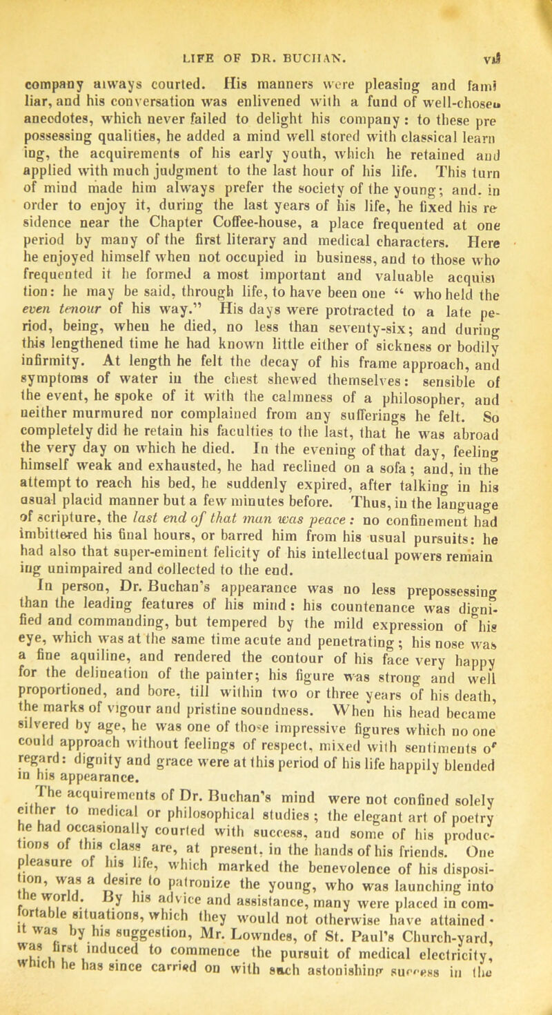 company always courted. His manners were pleasing and fami liar, and his conversation was enlivened with a fund of well-choseu anecdotes, which never failed to delight his company : to these pre possessing qualities, he added a mind well stored with classical learn ing, the acquirements of his early youth, which he retained and applied with much judgment to the last hour of his life. This turn of mind made him always prefer the society of the young; and. in order to enjoy it, during the last years of his life, he fixed his re sidence near the Chapter Coffee-house, a place frequented at one period by many of the first literary and medical characters. Here he enjoyed himself when not occupied in business, and to those who frequented it he formed a most important and valuable acquisi tion: he may be said, through life, to have been one “ who held the even tenonr of his way.” His days were protracted to a late pe- riod, being, when he died, no less than seventy-six; and during this lengthened time he had known little either of sickness or bodily infirmity. At length he felt the decay of his frame approach, anil symptoms of water in the chest shewed themselves: sensible of the event, he spoke of it with the calmness of a philosopher, and neither murmured nor complained from any sufferings he felt. So completely did he retain his faculties to the last, that he was abroad the very day on which he died. In the evening of that day, feeling himself weak and exhausted, he had reclined on a sofa; and, in the attempt to reach his bed, he suddenly expired, after talking in his asual placid manner but a few minutes before. Thus, in the language of scripture, the last end of that man was peace : no confinement had imbittered his final hours, or barred him from his usual pursuits: he had also that super-eminent felicity of his intellectual powers remain ing unimpaired and collected to the end. In person, Dr. Buchan’s appearance was no less prepossessing than the leading features of his mind : his countenance was dignf- fied and commanding, but tempered by the mild expression oMiis eye, which was at the same time acute and penetrating; his nose was a fine aquiline, and rendered the contour of his face very happy for the delineation of the painter; his figure was strong and well proportioned, and bore, till within two or three years of his death, the marks of vigour and pristine soundness. When his head became silvered by age, he was one of those impressive figures which no one could approach without feelings of respect, mixed with sentiments or regard: dignity and grace were at this period of his life happily blended in his appearance. The acquirements of Dr. Buchan’s mind were not confined solely tnther to medical or philosophical studies ; the elegant art of poetry he had occasionally courted with success, and some of his produc- tions of this class are, at present, in the hands of his friends. One pleasure of his life, which marked the benevolence of his disposi- ion, was a desire to patronize the young, who was launching into r at^v’ce and assistance, many were placed in com- tortable situations, which they would not otherwise have attained- it was by his suggestion, Mr. Lowndes, of St. Paul’s Church-yard, to »t induced to commence the pursuit of medical electricity, wmch he has since carried on with sacli astonishing sum>88 in the
