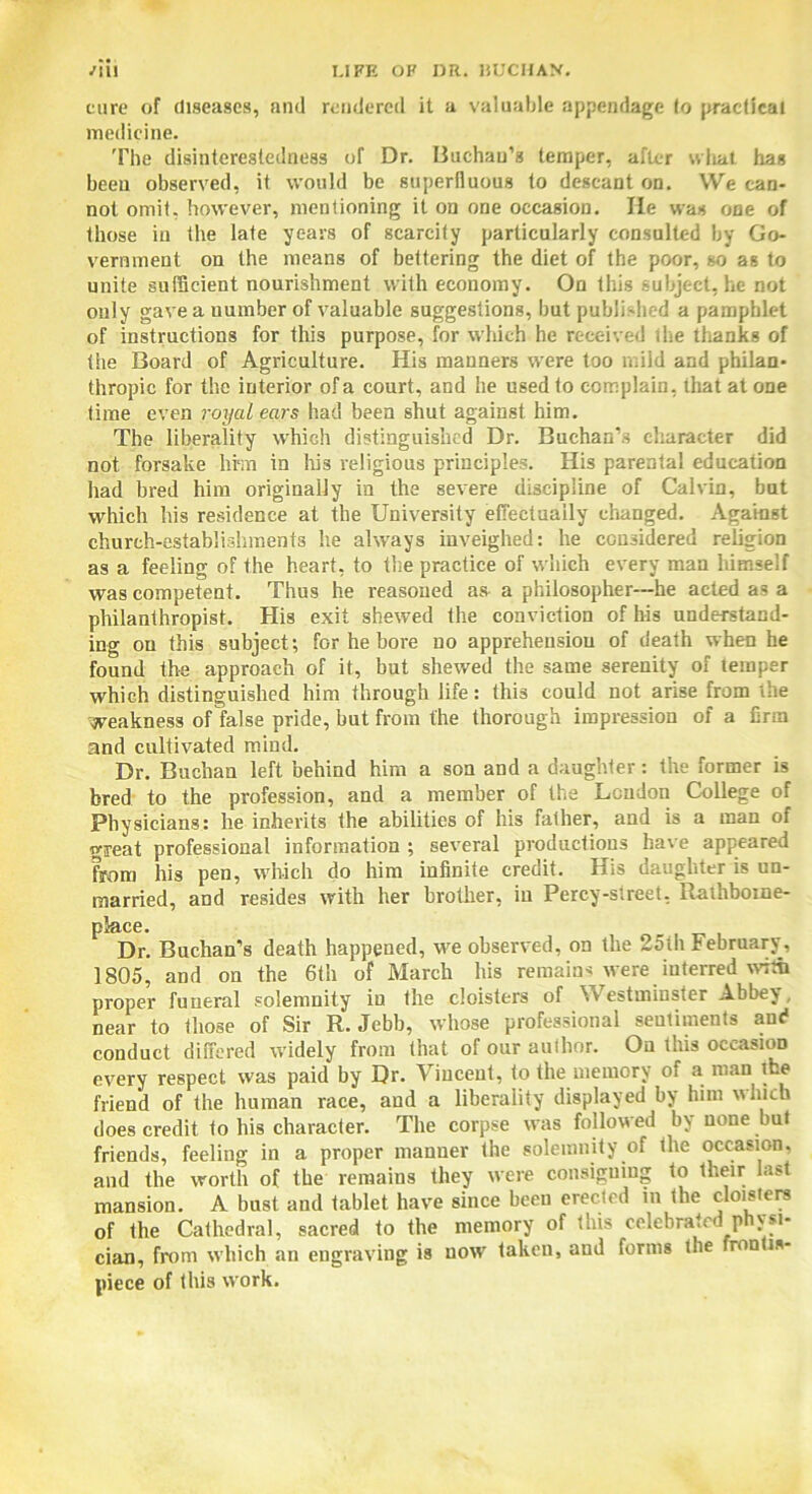 cure of diseases, and rendered it a valuable appendage to practical medicine. The disinterestedness of Dr. Buchan's temper, after what has been observed, it would be superfluous to descant on. We can- not omit, however, mentioning it on one occagion. He was one of those in the late years of scarcity particularly consulted by Go- vernment on the means of bettering the diet of the poor, so as to unite sufficient nourishment with economy. On this subject, he not only gave a number of valuable suggestions, but published a pamphlet of instructions for this purpose, for which he received the thanks of the Board of Agriculture. His manners were too mild and philan- thropic for the interior of a court, and he used to complain, that at one time even royal ears had been shut against him. The liberality which distinguished Dr. Buchan’s character did not forsake hi™ in Iris religious principles. His parental education had bred him originally in the severe discipline of Calvin, but which his residence at the University effectually changed. Against church-establishments he always inveighed: he considered religion as a feeling of the heart, to the practice of which every man liimself was competent. Thus he reasoned as a philosopher—he acted as a philanthropist. His exit shewed the conviction of his understand- ing on this subject; for he bore no apprehension of death when he found the approach of it, but shewed the same serenity of temper which distinguished him through life: this could not arise from the weakness of false pride, but from the thorough impression of a firm and cultivated mind. Dr. Buchan left behind him a son and a daughter: the former is bred to the profession, and a member of the Loudon College of Physicians: he inherits the abilities of his father, and is a man of great professional information ; several productions have appeared from his pen, which do him infinite credit. His daughter is un- married, and resides with her brother, in Percy-sireet, Rathbome- place. Dr. Buchan’s death happened, we observed, on the 25th February, 1805, and on the 6th of March his remains were interred with proper funeral solemnity in the cloisters of Westminster Abbey, near to those of Sir R. Jebb, whose professional sentiments and conduct differed widely from that of our author. On this occasion every respect was paid by Dr. Vincent, to the memory of a man the friend of the human race, and a liberality displayed by him which does credit to his character. The corpse was followed by none but friends, feeling in a proper manner the solemnity of the occasion, and the worth of the remains they were consigning to their last mansion. A bust and tablet have since been erected in the cloisters of the Cathedral, sacred to the memory of Inis celebrated P If1* cian, from which an engraving is uowr taken, and forms the ron is- piece of this work.