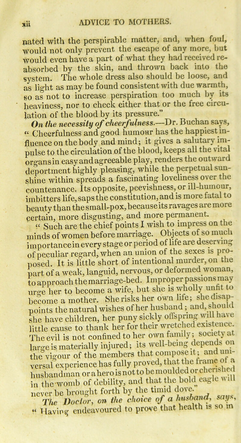 xu jiated with the perspirable matter, and, when foul, would not only prevent the escape of any more, but would even have a part of what they had received re- absorbed by the skin, and thrown back into the system. The whole dress also should be loose, and as light as may be found consistent with due warmth, so as not to increase perspiration too much by its heaviness, nor to check either that or the free circu- lation of the blood by its pressure.” On the necessity of cheerfulness.—Dr. Buchan says, « Cheerfulness and good humour has the happiest in- fluence on the body and mind; it gives a salutary im- pulse to the circulation of the blood, keeps all the vital organs in easy and agreeable play, renders the outward deportment highly pleasing, while the perpetual sun- shine within spreads a fascinating loveliness over the countenance. Its opposite, peevishness, or ill-humour, imbitters life, saps the constitution, and is more fatal to beauty than the small-pox, because its ravages are more certain, more disgusting, and more permanent, “ Such are the chief points I wish to impress on the minds of women before marriage. Objects of so much importance in every stage or period of life are desen mg of peculiar regard, when an union of the sexes is pro- posed. It is little short of intentional murder, on the part of a weak, languid, nervous, or deformed woman, to approach the marriage-bed. Improper passions may uro-e her to become a wife, but she is wholly unfit to become a mother. She risks her own life; she disap- points the natural wishes of her husband; and, shou t she have children, her puny sickly offspring will ha\ e little cause to thank her for their wretched existence The evil is not confined to her own family; society a large is materially injured; its well-being depends on the vigour of the members that compose it; andun versal experience has fully proved, that the frame of a husbandman or a hero is not to bemoulded or cherished in the womb of debility, and that the bold eagle u ill never be brought forth by the timid dove. The Doctor, on the choice of a husband, says, « Having endeavoured to prove that health is so m