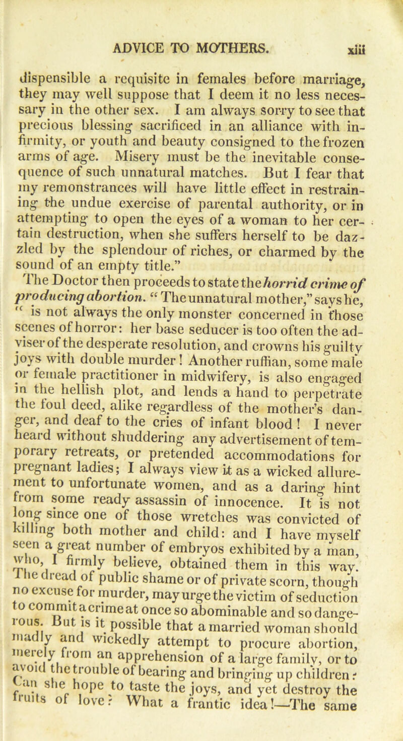 dispensible a requisite in females before marriage, they may well suppose that I deem it no less neces- sary in the other sex. I am always sorry to see that precious blessing sacrificed in an alliance with in- firmity, or youth and beauty consigned to the frozen arms of age. Misery must be the inevitable conse- quence of such unnatural matches. But I fear that my remonstrances will have little effect in restrain- ing the undue exercise of parental authority, or in attempting to open the eyes of a woman to her cer- tain destruction, when she suffers herself to be daz- zled by the splendour of riches, or charmed by the sound of an empty title.” The Doctor then proceeds to state thehorrid crime of producing abortion. “ Theunnatural mother,” says he, is not always the only monster concerned in those scenes of horror: her base seducer is too often the ad- viser of the desperate resolution, and crowns his guilty jo\ s with double murder ! Another ruffian, some male cn- female practitioner in midwifery, is also engaged in the hellish plot, and lends a hand to perpetrate the foul deed, alike regardless of the mother’s dan- gci, and deaf to the cries of infant blood! I never heard without shuddering any advertisement of tem- porary retreats, or pretended accommodations for piegnant ladies; I always view it as a wicked allure- ment to unfortunate women, and as a daring hint from some ready assassin of innocence. It is not long since one of those wretches was convicted of kilhng both mother and child: and I have myself seen a great number of embryos exhibited by a man, oV0’] ^lim^y believe, obtained them in this way. l he dread of public shame or of private scorn, though no excuse for murder, may urge the victim of seduction t o commit a crime at once so abominable and sodange- lous. But is it possible that a married Avoman should mat y and wickedly attempt to procure abortion, mei e y fiorn an apprehension of a large familv, or to oh trie trouble of bearing and bringing up children i an she hope to taste the joys, and yet destroy the mis of lover What a frantic idea!—The same