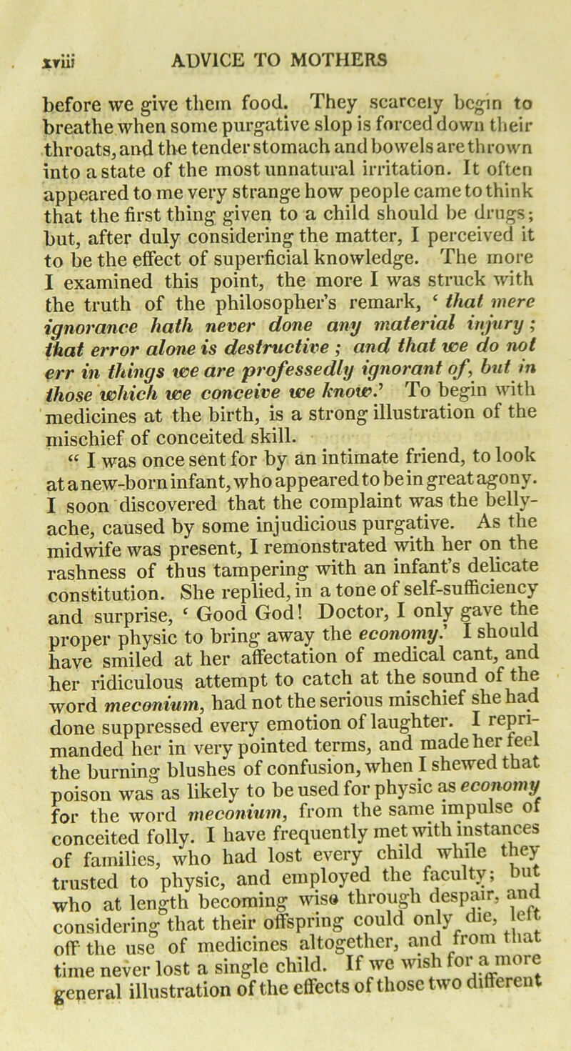 before we give them food. They scarcely begin to breathe when some purgative slop is forced down their throats, and the tender stomach and bowels are thrown into a state of the most unnatural irritation. It often appeared to me very strange how people came to think that the first thing given to a child should be drugs; but, after duly considering the matter, I perceived it to be the effect of superficial knowledge. The more I examined this point, the more I was struck with the truth of the philosopher’s remark, ‘ that mere ignorance hath never done any material injury; that error alone is destructive ; and that we do not err in things we are professedly ignorant of but in those which we conceive we know? To begin with medicines at the birth, is a strong illustration of the mischief of conceited skill. “ I was once sent for by an intimate friend, to look at anew-born infant, who appeared to be in great agony. I soon discovered that the complaint was the belly- ache, caused by some injudicious purgative. As the midwife was present, I remonstrated with her on the rashness of thus tampering with an infant’s delicate constitution. She replied, in a tone of self-sufficiency and surprise, e Good God! Doctor, I only ga\e the proper physic to bring* away the economy. I should have smiled at her affectation of medical cant, and her ridiculous attempt to catch at the sound of the word meconium, had not the serious mischief she had done suppressed every emotion of laughter. I repri- manded her in very pointed terms, and made her feel the burning blushes of confusion, when I shewed that poison was as likely to be used for physic as economy for the word meconium, from the same impulse of conceited folly. I have frequently met with instances of families, who had lost every child while they trusted to physic, and employed the faculty; u who at length becoming wiso through despair, an considering that their offspring could only die, eit off' the use of medicines altogether, and from t m time never lost a single child. If we wish fo1’a more general illustration of the effects of those two different