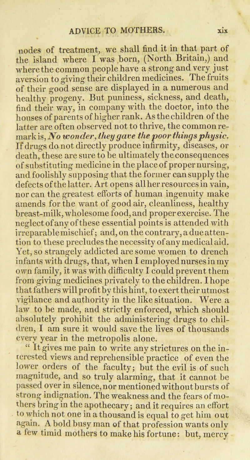 nodes of treatment, we shall find it in that part of the island where I was born, (North Britain,) and where the common people have a strong and very just aversion to giving their children medicines. The fruits of their good sense are displayed in a numerous and healthy progeny. But puniness, sickness, and death, find their way, in company with the doctor, into the houses of parents of higher rank. As the children of the latter are often observed not to thrive, the common re- mark is. No wonder, they gave the poor things physic. If drugs da not directly produce infirmity, diseases, or death, these are sure to be ultimately the consequences of substituting medicine in the place of proper nursing, and foolishly supposing that the former can supply the defects of the latter. Art opens all her resources in vain, nor can the greatest efforts of human ingenuity make amends for the want of good air, cleanliness, healthy breast-milk, wholesome food, and proper exercise. The neglect of any of these essential points is attended with irreparable mischief; and, on the contrary, a due atten- tion to these precludes the necessity of any medical aid. Yet, so strangely addicted are some women to drench infants with drugs, that, when I employed nurses in my own family, it was with difficulty I could prevent them from giving medicines privately to the children. I hope that fathers will profit by this hint, to exert their utmost vigilance and authority in the like situation. Were a law to be made, and strictly enforced, which should absolutely prohibit the administering drugs to chil- dren, I am sure it would save the lives of thousands every year in the metropolis alone. “ It gives me pain to write any strictures on the in- terested views and reprehensible practice of even the lower orders of the faculty; but the evil is of such magnitude, and so truly alarming, that it cannot be passed over in silence, nor mentioned with out bursts of strong indignation. The weakness and the fears of mo- thers bring in the apothecary; and it requires an effort to which not one in a thousand is equal to get him out again. A bold busy man of that profession wants only a few timid mothers to make his fortune: but, mercy