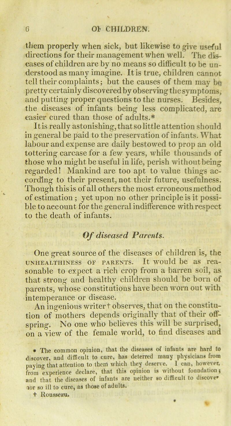 them properly when sick, but likewise to give useful directions for their management when well. The dis- eases of children are by no means so difficult to be un- derstood as many imagine. It is true, children cannot tell their complaints; but the causes of them may bo pretty certainly discovered by observing the symptoms, and putting proper questions to the nurses. Besides, the diseases of infants being less complicated, are easier cured than those of adults.* It is really astonishing, that so little attention should in general be paid to the preservation of infants. What labour and expense are daily bestowed to prop an old tottering carcase for a few years, while thousands of those who might be useful in life, perish without being regarded! Mankind are too apt to value things ac- cording to their present, not their future, usefulness. Though this is of all others the most erroneous method of estimation ; yet upon no other principle is it possi- ble to account for the general indifference with respect to the death of infants. Of diseased, Parents. One great source of the diseases of children is, the unhealthiness of parents. It would be as rea- sonable to expect a rich crop from a barren soil, as that strong and healthy children should be born of parents, whose constitutions have been worn out with intemperance or disease. An ingenious writer t observes, that on the constitu- tion of mothers depends originally that of their off- spring. No one who believes this will be surprised, on a view of the female world, to find diseases and * The common opinion, that the diseases of infants are hard to discover, and difficult to cure, has deterred many physicians from paying that attention to them which they deserve. I can. however, from experience declare, that this opinion is without foundation} and that the diseases of infants are neither so difficult to discover aor so ill to cure, as those of adults. t Rousseau.
