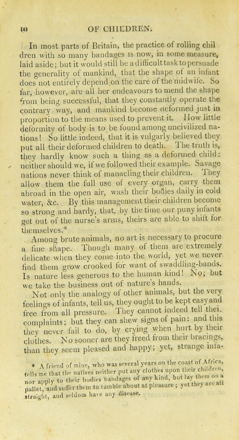 In most parts of Britain, the practice of rolling cliil drcn with so many bandages is now, in some measure, laid aside; but it would still be adifficulttasktopersuade the generality of mankind, that the shape ot an intant does not entirely depend ,on the care of the midwife. So far, however, are all her endeavours to mend the shape from being successful, that they constantly operate the contrary way, and mankind become deformed just in proportion to the means used to prevent it. How little deformity of body is to be found among uncivilized na» tions! So little indeed, that it is vulgarly believed they put all their deformed children to death. d he truth is, they hardly know such a thing as a deformed child: neither should we, if we followed their example. Savage nations never think of manacling their children. I hey allow them the full use of every organ, carry them abroad in the open air, wash their bodies daily in cold water, &c. By this management their children become so strong and hardy, that, by the time our puny infants get out of the nurse’s arms, theirs are able to shiit for themselves.* Among brute animals, no art is necessary to procure a fine shape. Though many of them aie extremely delicate when they come into the world, }et we nevei find them grow crooked for want ot swaddling-bands. Is nature less generous to the human kind! No; but we take the business out of nature s hands. Not only the analogy of other animals, but the very feelings of infants, tell us, they ought to be kept easy and free from all pressure. They cannot indeed tell thei. complaints; but they can shew signs of pain: and this they never fail to do, by crying when hurt by their clothes. No sooner are they treed from then biacings, than they seem pleased and happy; yet, stiange mta- * \ friend of mine, who was several years on the coast of Africa, tells me that the natives neither put any clothes upon their childr«n, nor apply to their bodies bandages of any kind, but lay them on a pallet, and suffer them to tumble about at pleasure ; yet they art straight, and seldom have any disease.