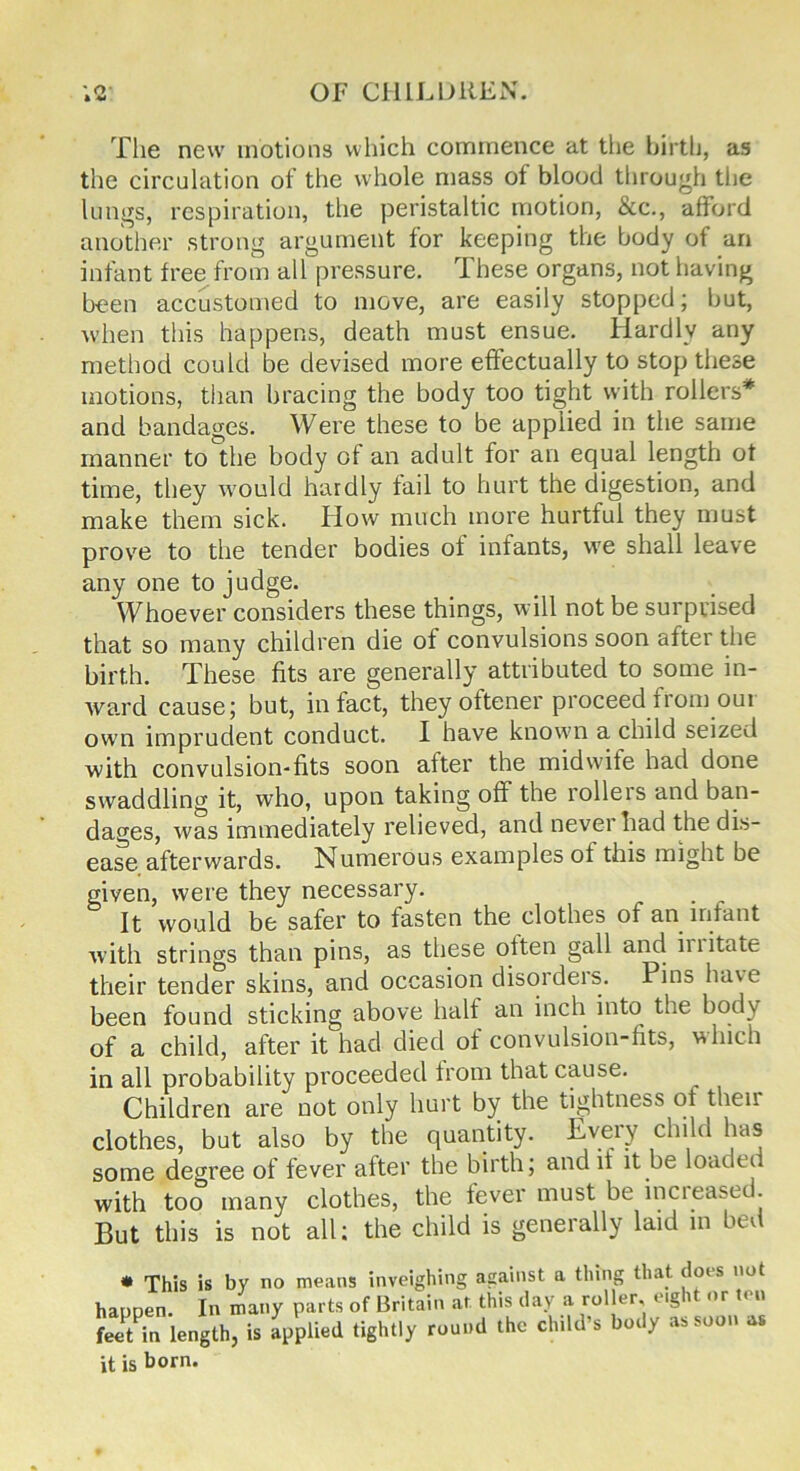 The new motions which commence at the birth, as the circulation of the whole mass of blood through the lungs, respiration, the peristaltic motion, &c., afford another strong argument for keeping the body of an infant free from all pressure. These organs, not having been accustomed to move, are easily stopped; but, when this happens, death must ensue. Hardly any method could be devised more effectually to stop these motions, than bracing the body too tight with rollers* and bandages. Were these to be applied in the same manner to the body of an adult for an equal length of time, they would hardly fail to hurt the digestion, and make them sick. How much more hurtful they must prove to the tender bodies of infants, we shall leave any one to judge. Whoever considers these things, will not be surprised that so many children die of convulsions soon after the birth. These fits are generally attributed to some in- ward cause; but, in fact, they oftener proceed from our own imprudent conduct. I have known a child seized with convulsion-fits soon after the midwife had done swaddling it, who, upon taking oft the lolleis and ban- dages, was immediately relieved, and never had the dis- ease afterwards. Numerous examples of this might be given, were they necessary. It would be safer to fasten the clothes of an infant with strings than pins, as these often gall and initate their tender skins, and occasion disorders. Pins have been found sticking above half an inch into the body of a child, after it had died of convulsion-fits, which in all probability proceeded from that cause. Children are not only hurt by the tightness of then clothes, but also by the quantity. Pv^ry child has some degree of fever after the birth; audit it be loaded with too many clothes, the fever must be increased. But this is not all: the child is generally laid in bed * This is by no means inveighing against a thing that does not happen In many parts of Britain at this day a roller, eight or ten feit in length, is applied tightly round the child’s body as soon as it is born.