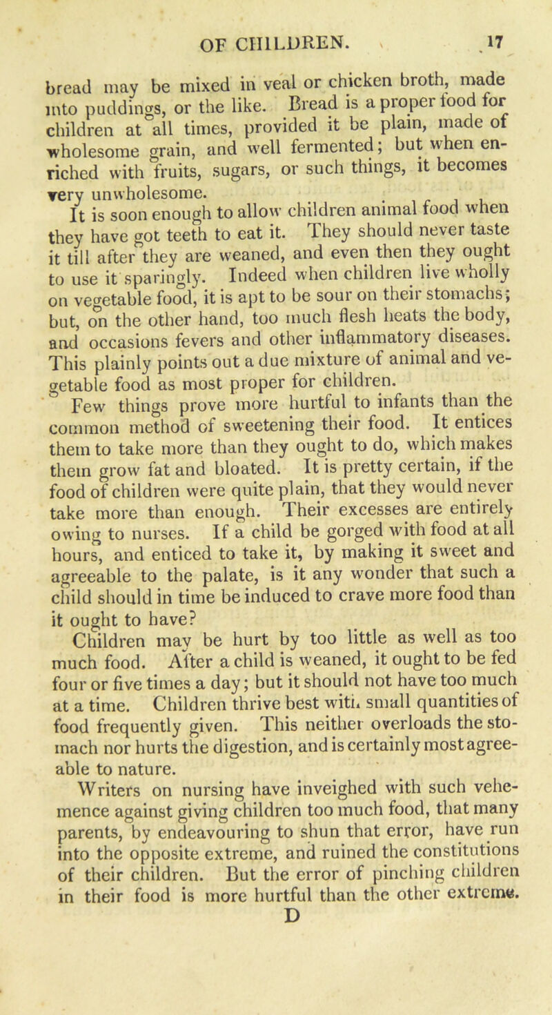 bread may be mixed in veal or chicken broth, made into puddings, or the like. Bread is a proper lood for children at all times, provided it be plain, made of ■wholesome grain, and well fermented; but when en- riched with fruits, sugars, or such things, it becomes very unwholesome. It is soon enough to allow children animal food when they have got teeth to eat it. They should never taste it till after they are weaned, and even then they ought to use it sparingly. Indeed when children live wholly on vegetable food, it is apt to be sour on theii stomachs , but, on the other hand, too much flesh heats the body, and occasions fevers and other inflammatory diseases. This plainly points out a due mixture of animal and ve- getable food as most proper for children. Few' things prove more hurtful to infants than the common method of sweetening their food. It entices them to take more than they ought to do, which makes them grow fat and bloated. It is pretty certain, if the food of children were quite plain, that they would never take more than enough. Their excesses are entirely owing to nurses. If a child be gorged with food at all hours, and enticed to take it, by making it sw^eet and agreeable to the palate, is it any wonder that such a child should in time be induced to crave more food than it ought to have? Children may be hurt by too little as well as too much food. After a child is weaned, it ought to be fed four or five times a day; but it should not have too much at a time. Children thrive best with small quantities of food frequently given. This neither overloads the sto- mach nor hurts the digestion, and is certainly most agree- able to nature. Writers on nursing have inveighed with such vehe- mence against giving children too much food, that many parents, by endeavouring to shun that error, have run into the opposite extreme, and ruined the constitutions of their children. But the error of pinching children in their food is more hurtful than the other extreme. D