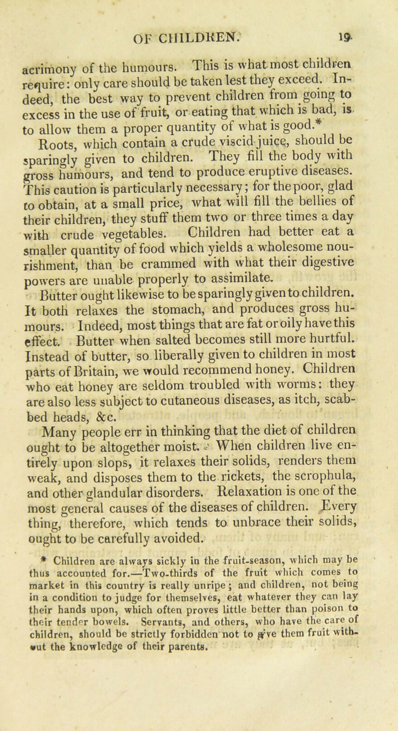 acrimony of the humours. This is what most children require: only care should be taken lest they exceed. In- deed, the best way to prevent children from, going to excess in the use of fruit, or eating that which is bad, is to allow them a proper quantity of what is good* Roots, which contain a crude viscid juice, should be sparingly given to children. They fill the body with gross humours, and tend to produce eruptive diseases. This caution is particularly necessary; for the poor, glad to obtain, at a small price, what will fill the bellies of their children, they stuff them two or three times a day with crude vegetables. Children had better eat a smaller quantity of food which yields a wholesome nou- rishment, than be crammed with what their digestive powers are uiiable properly to assimilate. Butter ought likewise to be sparingly given to children. It both relaxes the stomach, and produces gross hu- mours. Indeed, most things that are fat or oily have this effect. Butter when salted becomes still more hurtful. Instead of butter, so liberally given to children in most parts of Britain, we would recommend honey. Children who eat honey are seldom troubled with worms: they are also less subject to cutaneous diseases, as itch, scab- bed heads, &c. Many people err in thinking that the diet of children ought to be altogether moist.«• When children live en- tirely upon slops, it relaxes their solids, renders them weak, and disposes them to the rickets, the scrophula, and other glandular disorders. Relaxation is one of the most general causes of the diseases of children. Every thing, therefore, which tends to unbrace their solids, ought to be carefully avoided. * Children are always sickly in the fruit-season, which may be thus accounted for.—Two-thirds of the fruit which comes to market in this country is really unripe; and children, not being in a condition to judge for themselves, eat whatever they can lay their hands upon, which often proves little better than poison to their tender bowels. Servants, and others, who have the care of children, should be strictly forbidden not to jyve them fruit with- out the knowledge of their parents.