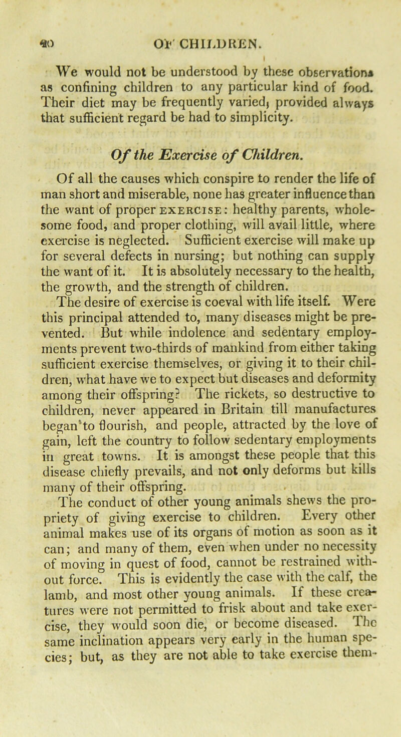 We would not be understood by these observation* as confining children to any particular kind of food. Their diet may be frequently varied, provided always that sufficient regard be had to simplicity. Of the Exercise of Children. Of all the causes which conspire to render the life of man short and miserable, none has greater influence than the want of proper exercise : healthy parents, whole- some food, and proper clothing, will avail little, where exercise is neglected. Sufficient exercise will make up for several defects in nursing; but nothing can supply the want of it. It is absolutely necessary to the health, the growth, and the strength of children. The desire of exercise is coeval with life itself. Were this principal attended to, many diseases might be pre- vented. But while indolence and sedentary employ- ments prevent two-thirds of mankind from either taking sufficient exercise themselves, or giving it to their chil- dren, what have we to expect but diseases and deformity among their offspring? The rickets, so destructive to children, never appeared in Britain till manufactures began To flourish, and people, attracted by the love of gain, left the country to follow sedentary employments in great towns. It is amongst these people that this disease chiefly prevails, and not only deforms but kills many of their offspring. The conduct of other young animals shews the pro- priety of giving exercise to children. Every other animal makes use of its organs of motion as soon as it can; and many of them, even when under no necessity of moving in quest of food, cannot be restrained with- out force. This is evidently the case with the calf, the lamb, and most other young animals. If these crea- tures were not permitted to frisk about and take exer- cise, they would soon die, or become diseased. The same inclination appears very early in the human spe- cies; but, as they are not able to take exercise them-