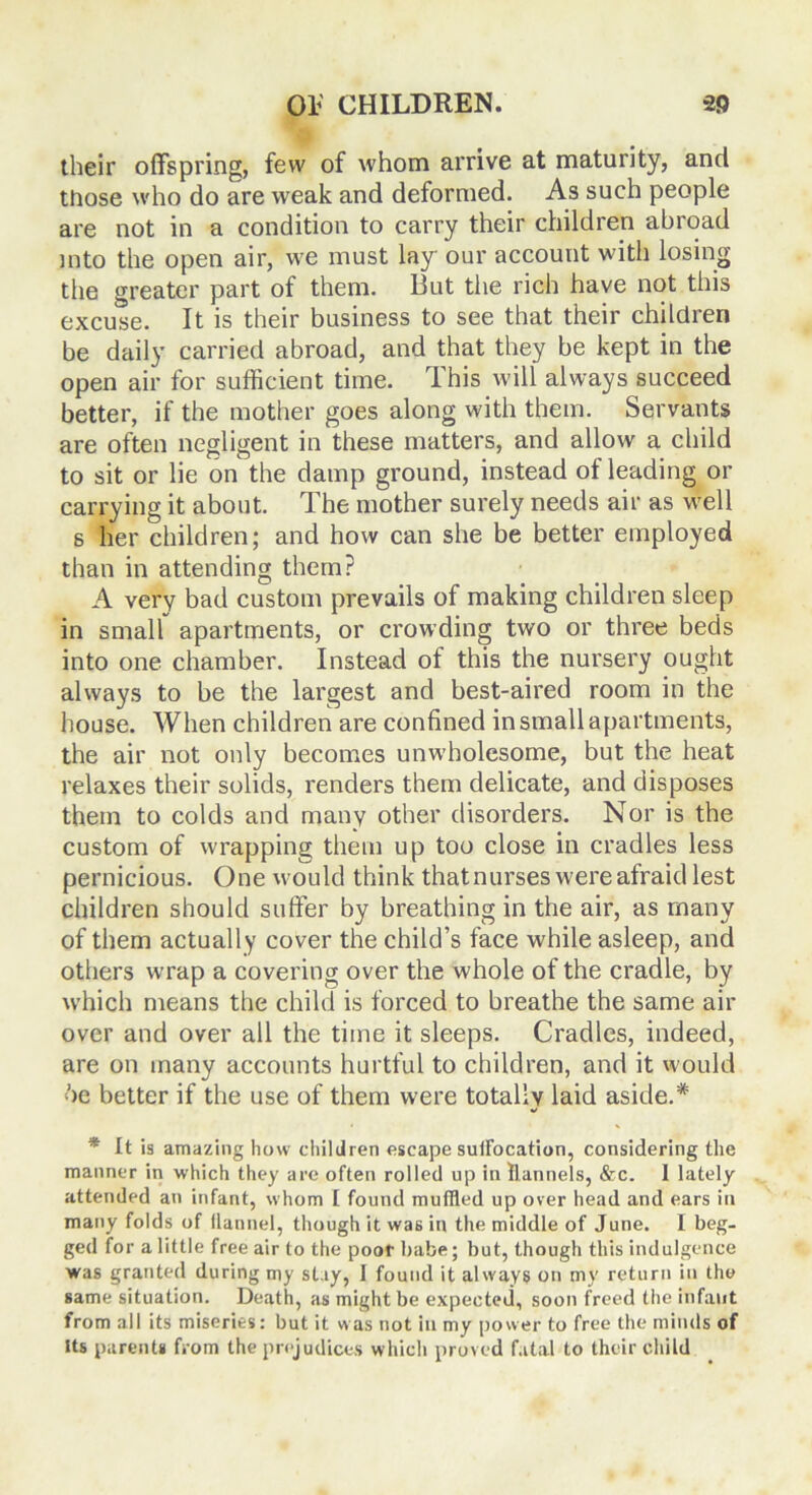 their offspring, few of whom arrive at maturity, and those who do are weak and deformed. As such people are not in a condition to carry their children abroad into the open air, we must lay our account with losing the greater part of them. But the rich have not this excuse. It is their business to see that their children be daily’ carried abroad, and that they be kept in the open air for sufficient time. This will always succeed better, if the mother goes along with them. Servants are often negligent in these matters, and allow a child to sit or lie on the damp ground, instead of leading or carrying it about. The mother surely needs air as well s her children; and how can she be better employed than in attending them? A very bad custom prevails of making children sleep in small apartments, or crowding two or three beds into one chamber. Instead of this the nursery ought always to be the largest and best-aired room in the house. When children are confined in small apartments, the air not only becomes unwholesome, but the heat relaxes their solids, renders them delicate, and disposes them to colds and many other disorders. Nor is the custom of wrapping them up too close in cradles less pernicious. One would think that nurses were afraid lest children should suffer by breathing in the air, as many of them actually cover the child’s face while asleep, and others wrap a covering over the whole of the cradle, by which means the child is forced to breathe the same air over and over all the time it sleeps. Cradles, indeed, are on many accounts hurtful to children, and it would 6e better if the use of them were totally laid aside.* 9 • % * It is amazing how children escape sulFocation, considering the manner in which they are often rolled up in flannels, &c. 1 lately- attended an infant, whom I found muffled up over head and ears in many folds of flannel, though it wa6 in the middle of June. I beg- ged for a little free air to the poor babe; but, though this indulgence was granted during my stay, 1 found it always on my return in the same situation. Death, as might be expected, soon freed the infant from all its miseries: but it was not in my power to free the minds of Its parents from the prejudices which proved fatal to their child