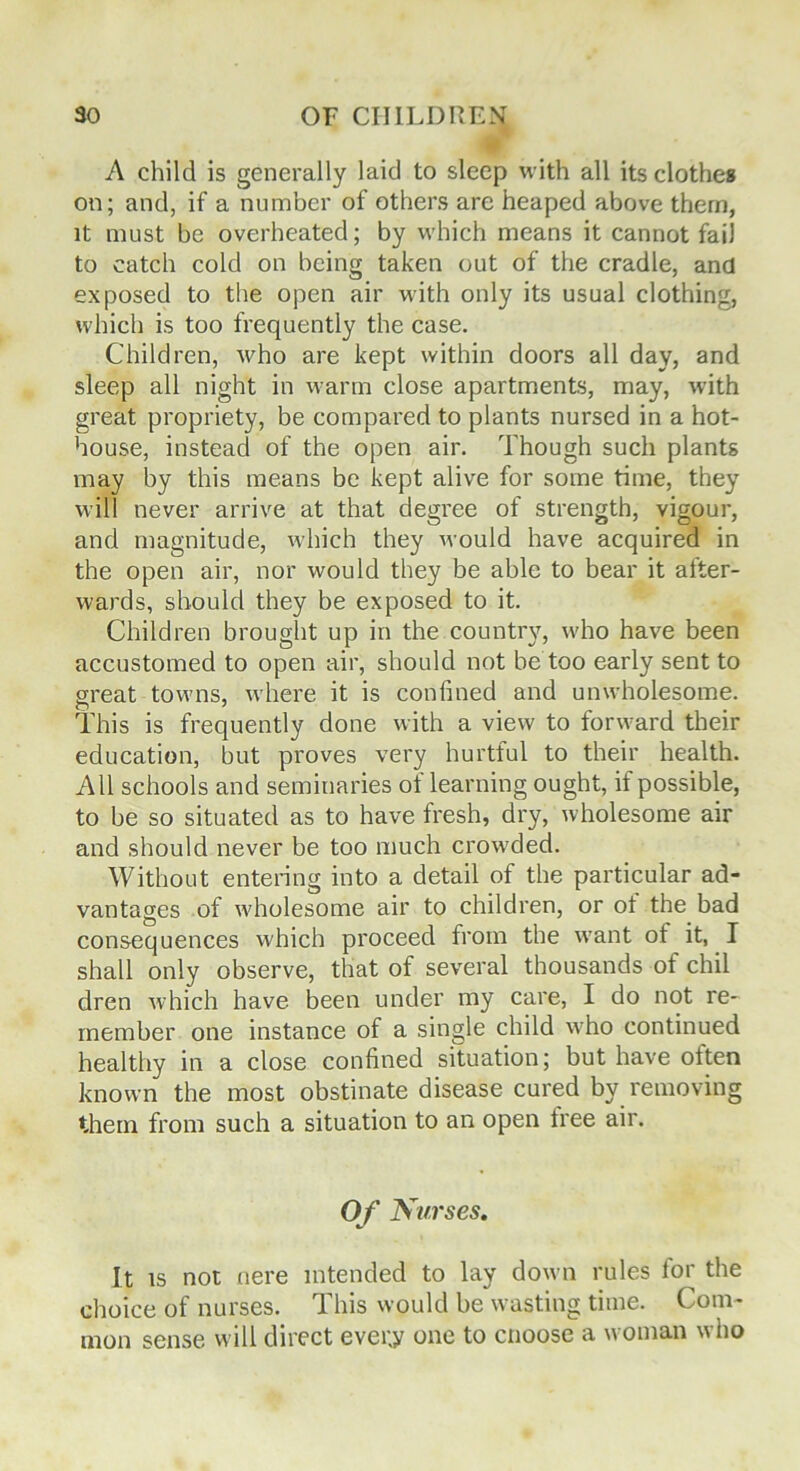 A child is generally laid to sleep with all its clothes on; and, if a number of others are heaped above them, it must be overheated; by which means it cannot fail to catch cold on being taken out of the cradle, and exposed to the open air with only its usual clothing, which is too frequently the case. Children, who are kept within doors all day, and sleep all night in warm close apartments, may, with great propriety, be compared to plants nursed in a hot- house, instead of the open air. Though such plants may by this means be kept alive for some time, they will never arrive at that degree of strength, vigour, and magnitude, which they would have acquired in the open air, nor would they be able to bear it after- wards, should they be exposed to it. Children brought up in the country, who have been accustomed to open air, should not be too early sent to great towns, where it is confined and unwholesome. This is frequently done with a view to forward their education, but proves very hurtful to their health. All schools and seminaries of learning ought, if possible, to be so situated as to have fresh, dry, wholesome air and should never be too much crowded. Without entering into a detail of the particular ad- vantages of wholesome air to children, or ot the bad consequences which proceed from the vvant ot it, I shall only observe, that of several thousands of chil dren which have been under my care, I do not re- member one instance of a single child who continued healthy in a close confined situation; but have often known the most obstinate disease cured by removing them from such a situation to an open tree air. O f Nurses. It is not nere intended to lay down rules for the choice of nurses. This would be wasting time. Com- mon sense will direct evei;y one to cnoose a woman who