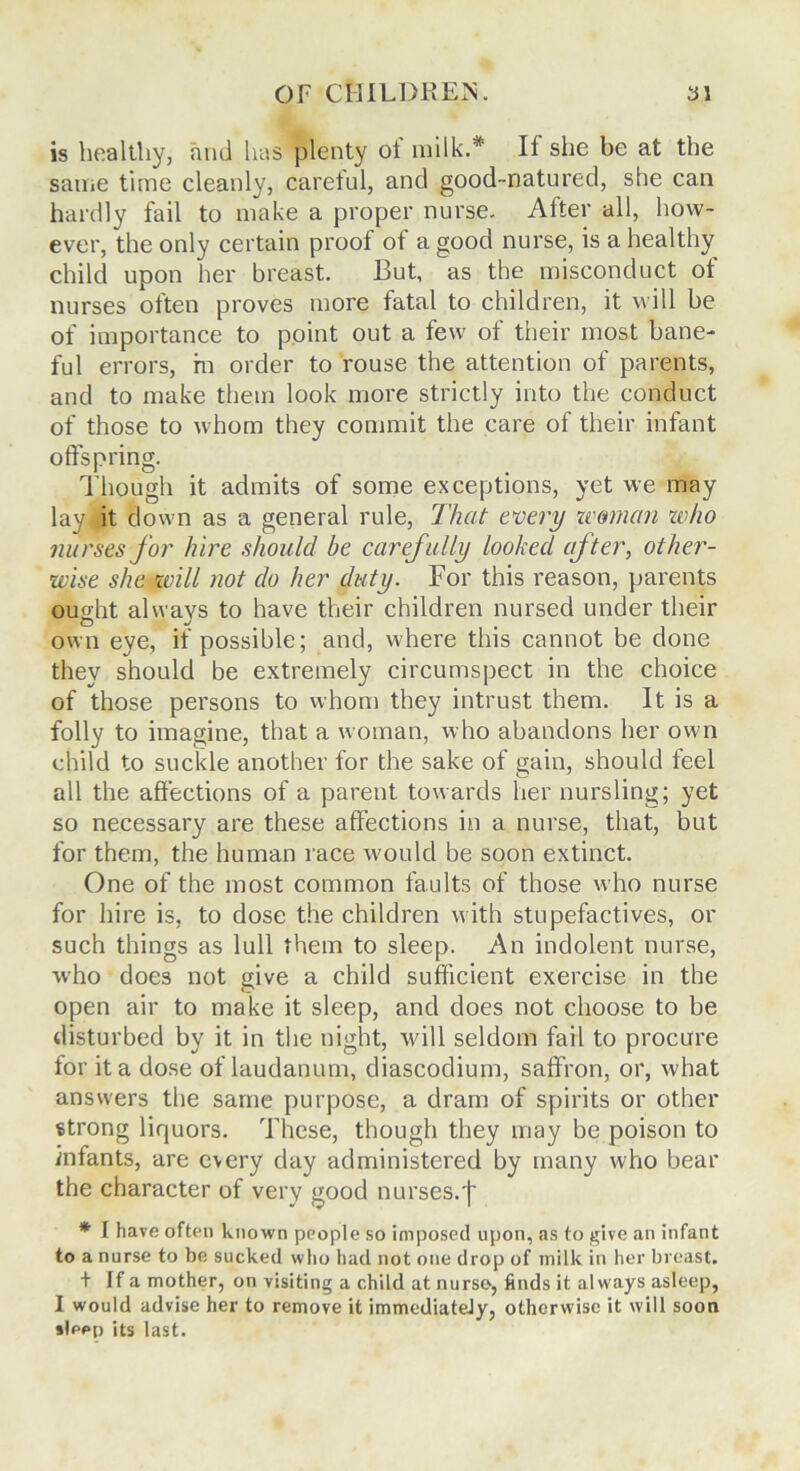 is healthy, and has plenty oi milk.* If she be at the same time cleanly, careful, and good-natured, she can hardly fail to make a proper nurse. After all, how- ever, the only certain proof of a good nurse, is a healthy child upon her breast. But, as the misconduct ot nurses often proves more fatal to children, it will be of importance to point out a few of their most bane- ful errors, m order to rouse the attention of parents, and to make them look more strictly into the conduct of those to whom they commit the care of their infant offspring. Though it admits of some exceptions, yet we may lay it down as a general rule, That every woman who nurses for hire should be carefully looked after, other- wise she will not do her duty. For this reason, parents ought alwavs to have their children nursed under their O . own eye, if possible; and, where this cannot be done they should be extremely circumspect in the choice of those persons to whom they intrust them. It is a folly to imagine, that a woman, who abandons her own child to suckle another for the sake of gain, should feel all the affections of a parent towards her nursling; yet so necessary are these affections in a nurse, that, but for them, the human race would be soon extinct. One of the most common faults of those who nurse for hire is, to dose the children with stupefactives, or such things as lull them to sleep. An indolent nurse, who does not give a child sufficient exercise in the open air to make it sleep, and does not choose to be disturbed by it in the night, will seldom fail to procure for it a dose of laudanum, diascodium, saffron, or, what answers the same purpose, a dram of spirits or other strong liquors. These, though they may be poison to infants, are every day administered by many who bear the character of very good nurses.f * I have often known people so imposed upon, as to give an infant to a nurse to be sucked who had not one drop of milk in her breast. + If a mother, on visiting a child at nurse, finds it always asleep, I would advise her to remove it immediately, otherwise it will soon sleep its last.