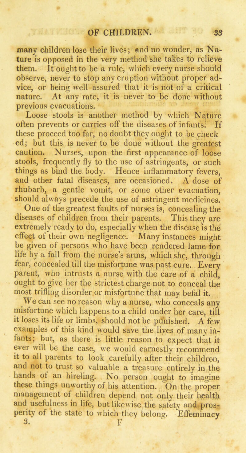many children lose their lives; and no wonder, as Na- ture is opposed in the very method she takes to relieve them. It ought to be a rule, which every nurse should observe, never to stop any eruption without proper ad- vice, or being well assured that it is not of a critical nature. At any rate, it is never to be done without previous evacuations. Loose stools is another method by which Nature often prevents or carries off the diseases of infants] If these proceed too far, no doubt they ought to be check ed; but this is never to be done without the greatest caution. Nurses, upon the first appearance of loose stools, frequently fly to the use of astringents, or such things as bind the body. Hence inflammatory fevers, and other fatal diseases, are occasioned. A dose of rhubarb, a gentle vomit, or some other evacuation, should always precede the use of astringent medicines. One of the greatest faults of nurses is, concealing the diseases of children from their parents. This they are extremely ready to do, especially when the disease is the effect of their own negligence. Many instances might be given of persons who have been rendered lame for life by a fall from the nurse’s arms, which she, through fear, concealed till the misfortune was past cure. Every parent, who intrusts a nurse with the care of a child, ought to give her the strictest charge not to conceal the most trifling disorder or misfortune that may befal it. We can see no reason why a nurse, who conceals any misfortune which happens to a child under her care, till it loses its life or limbs, should not be punished. A few examples of this kind would save the lives of many in- fants; but, as there is little reason to expect that it ever will be the case, we would earnestly recommend it to all parents to look carefully after their children, and not to trust so valuable a treasure entirely in the hands of an hireling. No person ought to imagine these things unworthy of his attention. On the proper management of children depend not only their health and usefulness in life, but likewise the safety and. pros- perity of the state to which they belong. Effeminacy