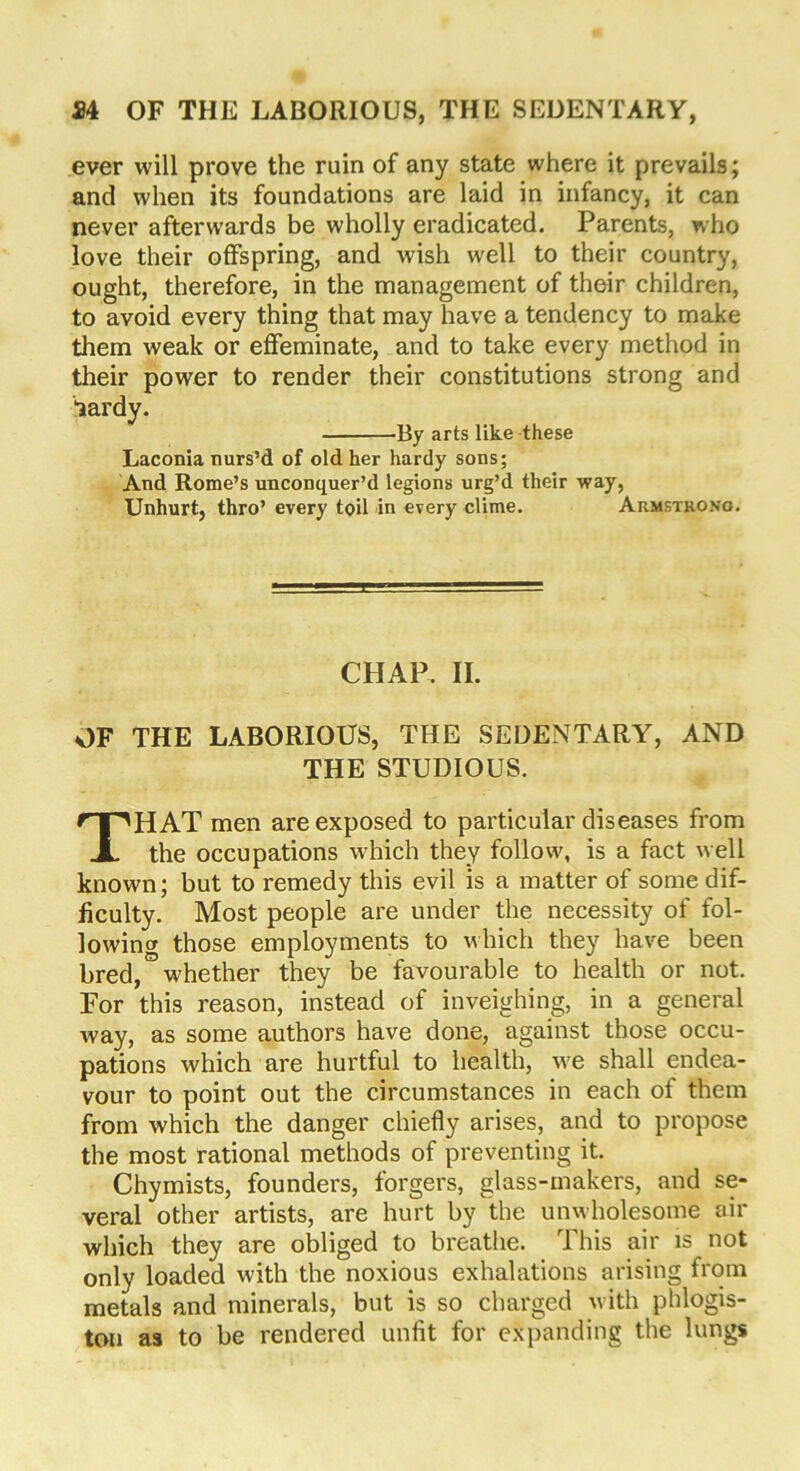 ever will prove the ruin of any state where it prevails; and when its foundations are laid in infancy, it can never afterwards be wholly eradicated. Parents, who love their offspring, and wish well to their country, ought, therefore, in the management of their children, to avoid every thing that may have a tendency to make them weak or effeminate, and to take every method in their power to render their constitutions strong and lardy. By arts like these Laconia nurs’d of old her hardy sons; And Rome’s unconquer’d legions urg’d their way, Unhurt, thro’ every toil in every clime. Armstrong. CHAP. II. OF THE LABORIOUS, THE SEDENTARY, AND THE STUDIOUS. THAT men are exposed to particular diseases from the occupations which they follow, is a fact well known; but to remedy this evil is a matter of some dif- ficulty. Most people are under the necessity of fol- lowing those employments to which they have been bred, whether they be favourable to health or not. For this reason, instead of inveighing, in a general way, as some authors have done, against those occu- pations which are hurtful to health, we shall endea- vour to point out the circumstances in each of them from which the danger chiefly arises, and to propose the most rational methods of preventing it. Chymists, founders, forgers, glass-makers, and se- veral other artists, are hurt by the unwholesome air which they are obliged to breathe. This air is not only loaded with the noxious exhalations arising from metals and minerals, but is so charged with phlogis- ton as to be rendered unfit for expanding the lungs