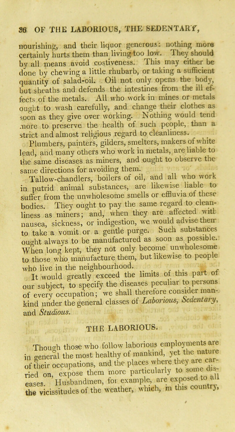 nourishing, and their liquor generous: nothing mom certainly hurts them than living too low. They should by all means avoid costiveness. This may either be done by chewing a little rhubarb, or taking a sufficient quantity of salad-oil. Oil not only opens the body, but sheaths and defends the intestines from the ill ef- fects of the metals. All who work in mines or metals ought to wash carefully, and change their clothes as soon as they give over working. Nothing would tend more to preserve the health of such people, than a strict and almost religious regard to cleanliness. Plumbers, painters, gilders, smelters, makers of white lead, and many others who work in metals, are liable to the same diseases as miners, and ought to observe the same directions for avoiding them. Tallow-chandlers, boilers of oil, and all who work in putrid animal substances, are likewise liable to suffer from the unwholesome smells or effluvia of these bodies. They ought to pay the same regard to clean- liness as miners; and, when they are affected witl nausea, sickness, or indigestion, we would advise them to take a vomit or a gentle purge. Such substances oucrht always to be manufactured as soon as possible. When long kept, they not only become unwholesome to those who manufacture them, but likewise to people who live in the neighbourhood. _ It would greatly exceed the limits of this pait Oi our subject, to specify the diseases peculiar to persons of every occupation; we shall therefore consider man- kind under the general classes of Laborious, Sedentary, and Studious. THE LABORIOUS. Though those who follow laborious employments are in creneral the most healthy of mankind, yet the nature of their occupations, and the places where they are ca - ried on, expose them more particularly to some dis eases Husbandmen, for example, are exposed to a the vicissitudes of the weather, which, m this countrj,
