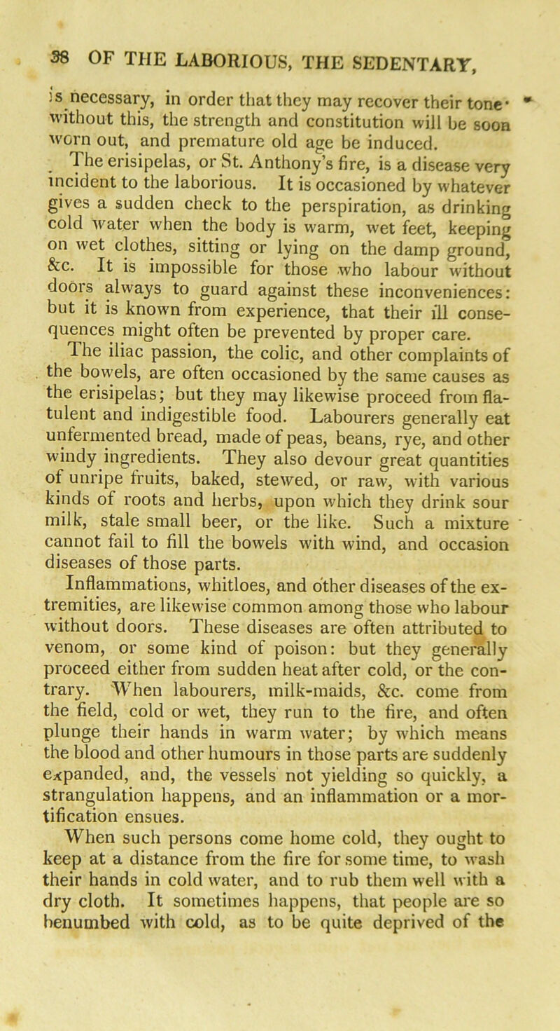 is necessary, in order that they may recover their tone* without this, the strength and constitution will be soon w'orn out, and premature old age be induced. The erisipelas, or St. Anthony’s fire, is a disease very incident to the laborious. It is occasioned by whatever gives a sudden check to the perspiration, as drinking cold water when the body is warm, wet feet, keeping on wet clothes, sitting or lying on the damp ground, &c. It is impossible for those who labour without doors always to guard against these inconveniences: but it is known from experience, that their ill conse- quences might often be prevented by proper care. The iliac passion, the colic, and other complaints of the bowels, are often occasioned by the same causes as the erisipelas; but they may likewise proceed from fla- tulent and indigestible food. Labourers generally eat unfermented bread, made of peas, beans, rye, and other windy ingredients. They also devour great quantities of unripe fruits, baked, stewed, or raw, with various kinds of roots and herbs, upon which they drink sour milk, stale small beer, or the like. Such a mixture cannot fail to fill the bowels with wind, and occasion diseases of those parts. Inflammations, whitloes, and other diseases of the ex- tremities, are likewise common among those who labour without doors. These diseases are often attributed to venom, or some kind of poison: but they generally proceed either from sudden heat after cold, or the con- trary. When labourers, milk-maids, &c. come from the field, cold or wet, they run to the fire, and often plunge their hands in warm water; by which means the blood and other humours in those parts are suddenly expanded, and, the vessels not yielding so quickly, a strangulation happens, and an inflammation or a mor- tification ensues. When such persons come home cold, they ought to keep at a distance from the fire for some time, to wash their hands in cold water, and to rub them well with a dry cloth. It sometimes happens, that people are so benumbed with cold, as to be quite deprived of the