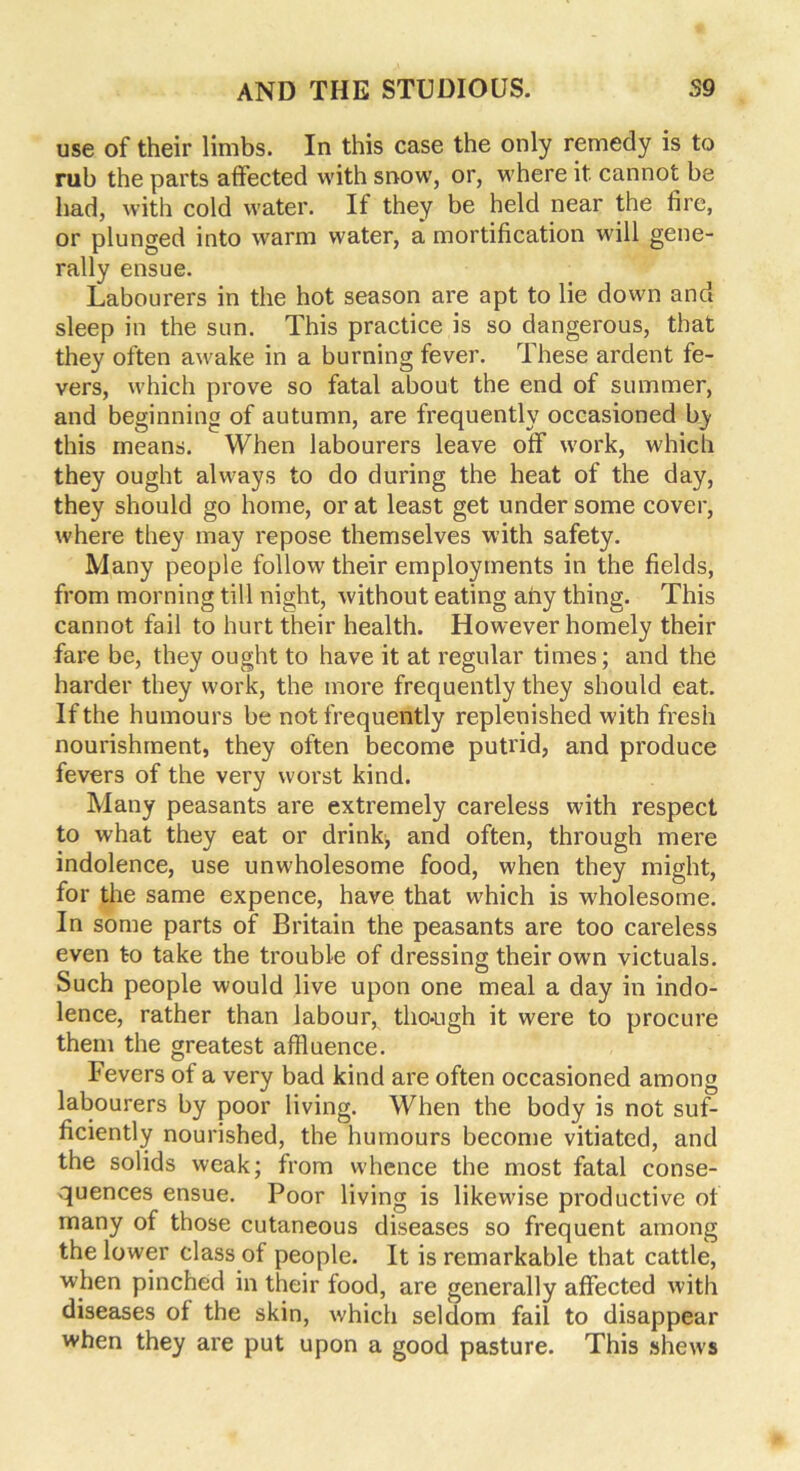 use of their limbs. In this case the only remedy is to rub the parts affected with snow, or, where it cannot be had, with cold water. If they be held near the fire, or plunged into warm water, a mortification will gene- rally ensue. Labourers in the hot season are apt to lie down and sleep in the sun. This practice is so dangerous, that they often awake in a burning fever. These ardent fe- vers, which prove so fatal about the end of summer, and beginning of autumn, are frequently occasioned by this means. When labourers leave off work, which they ought always to do during the heat of the day, they should go home, or at least get under some cover, where they may repose themselves with safety. Many people follow their employments in the fields, from morning till night, without eating any thing. This cannot fail to hurt their health. However homely their fare be, they ought to have it at regular times; and the harder they work, the more frequently they should eat. If the humours be not frequently replenished with fresh nourishment, they often become putrid, and produce fevers of the very worst kind. Many peasants are extremely careless with respect to what they eat or drink, and often, through mere indolence, use unwholesome food, when they might, for the same expence, have that which is wholesome. In some parts of Britain the peasants are too careless even to take the trouble of dressing their own victuals, ouch people would live upon one meal a day in indo- lence, rather than labour, tho-ugh it were to procure them the greatest affluence. Fevers of a very bad kind are often occasioned among labourers by poor living. When the body is not suf- ficiently nourished, the humours become vitiated, and the solids weak; from whence the most fatal conse- quences ensue. Poor living is likewise productive of many of those cutaneous diseases so frequent among the lower class of people. It is remarkable that cattle, when pinched in their food, are generally affected with diseases of the skin, which seldom fail to disappear when they are put upon a good pasture. This shews