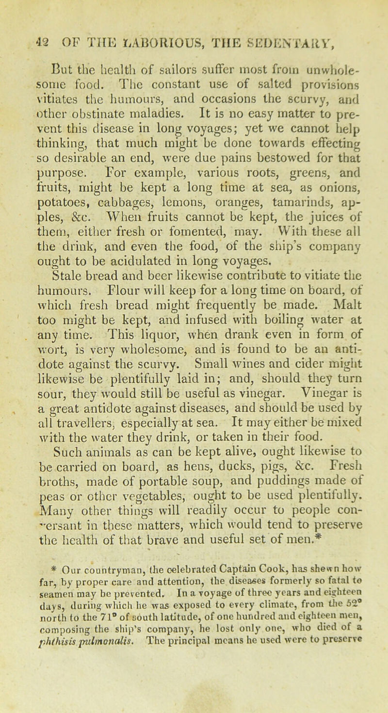 But the health of sailors suffer most from unwhole- some food. The constant use of salted provisions vitiates the humours, and occasions the scurvy, and other obstinate maladies. It is no easy matter to pre- vent this disease in long voyages; yet we cannot help thinking, that much might be done towards effecting so desirable an end, were due pains bestowed for that purpose. For example, various roots, greens, and fruits, might be kept a long time at sea, as onions, potatoes, cabbages, lemons, oranges, tamarinds, ap- ples, &c. When fruits cannot be kept, the juices of then), either fresh or fomented, may. With these all the drink, and even the food, of the ship’s company- ought to be acidulated in long voyages. Stale bread and beer likewise contribute to vitiate the humours. Flour will keep for a long time on board, of which fresh bread might frequently be made. Malt too might be kept, and infused with boiling water at any time. This liquor, when drank even in form of wort, is very wholesome, and is found to be an anti- dote against the scurvy. Small wines and cider might likewise be plentifully laid in; and, should they turn sour, they would still be useful as vinegar. Vinegar is a great antidote against diseases, and should be used by all travellers, especially at sea. It may either be mixed with the water they drink, or taken in their food. Such animals as can be kept alive, ought likewise to be carried on board, as hens, ducks, pigs, &c. Fresh broths, made of portable soup, and puddings made of peas or other vegetables, ought to be used plentifully. Many other things will readily occur to people con- versant in these matters, which would tend to preserve the health of that brave and useful set of men.* * Our countryman, (he celebrated Captain Cook, has shewn how- far, by proper care and attention, the diseases formerly so fatal to seamen may be prevented. In a voyage of three years and eighteen days, during which he was exposed to every climate, from the 52° north to the 71° of couth latitude, of one hundred and eighteen men, composing the ship’s company, he lost only- one, who died of a phthisis pulmoiialis. The principal means he used were to preserve