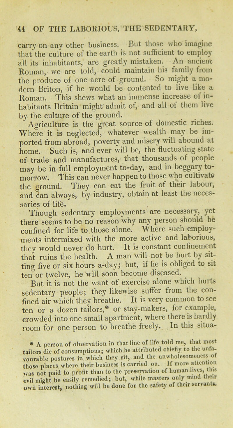 carry on any other business. But those who imagine that the culture of the earth is not sufficient to employ all its inhabitants, are greatly mistaken. An ancient Roman, we are told, could maintain his family from the produce of one acre of ground. So might a mo- dern Briton, if he would be contented to live like a Roman. This shews what an immense increase of in- habitants Britain might admit of, and all of them live by the culture of the ground. Agriculture is the great source of domestic riches. Where it is neglected, whatever wealth may be im- ported from abroad, poverty and misery will abound at home. Such is, and ever will be, the fluctuating state of trade and manufactures, that thousands of people may be in full employment to-day, and in beggary to- morrow. This can never happen to those who cultivate the ground. They can eat the fruit of their labour, and can always, by industry, obtain at least the neces- saries of life. Though sedentary employments are necessary, yet there seems to be no reason why any person should be confined for life to those alone. Where such employ- ments intermixed with the more active and laborious, they would never do hurt. It is constant confinement that ruins the health. A man will not be hurt by sit- ting five or six hours a-day; but, if he is obliged to sit ter?or twelve, he will soon become diseased. ^ But it is not the want of exercise alone which hurts sedentary people; they likewise suffer from the con- fined air which they breathe. It is very common to see ten or a dozen tailors,# or stay-makers, for example, crowded into one small apartment, where there is hardly room for one person to breathe freely. In this situa- * A person of observation in that line of life told me, that most tailors die of consumptions; which he attributed chiefly to the unfa- vourable postures in which they sit, and the unwholesomeness of those places where their business is carried on. If more attention was not paid to profit than to the preservation of human lives, tins evil might be easily remedied; but, while masters only nund their own interest, nothing will be done for the safety of their servants.