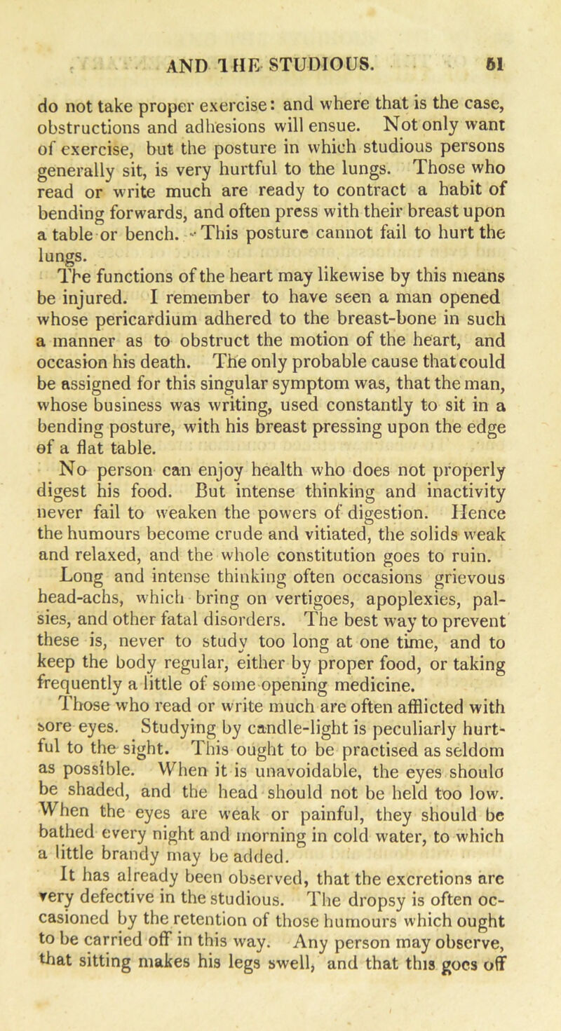 do not take proper exercise: and where that is the case, obstructions and adhesions will ensue. Not only want of exercise, but the posture in which studious persons generally sit, is very hurtful to the lungs. Those who read or write much are ready to contract a habit of bending forwards, and often press with their breast upon a table or bench. -This posture cannot fail to hurt the lungs. The functions of the heart may likewise by this means be injured. I remember to have seen a man opened whose pericardium adhered to the breast-bone in such a manner as to obstruct the motion of the heart, and occasion his death. The only probable cause that could be assigned for this singular symptom was, that the man, whose business was writing, used constantly to sit in a bending posture, with his breast pressing upon the edge of a flat table. No person can enjoy health who does not properly digest his food. But intense thinking and inactivity never fail to weaken the powers of digestion. Hence the humours become crude and vitiated, the solids weak and relaxed, and the whole constitution goes to ruin. Long and intense thinking often occasions grievous head-achs, which bring on vertigoes, apoplexies, pal- sies, and other fatal disorders. The best way to prevent these is, never to study too long at one time, and to keep the body regular, either by proper food, or taking frequently a little of some opening medicine. Those who read or write much are often afflicted with sore eyes. Studying by candle-light is peculiarly hurt- ful to the sight. This ought to be practised as seldom as possible. When it is unavoidable, the eyes shoulo be shaded, and the head should not be held too low. When the eyes are weak or painful, they should be bathed every night and morning in cold water, to which a little brandy may be added. It has already been observed, that the excretions are very defective in the studious. The dropsy is often oc- casioned by the retention of those humours which ought to be carried oflf in this way. Any person may observe, that sitting makes his legs swell, and that this goes off