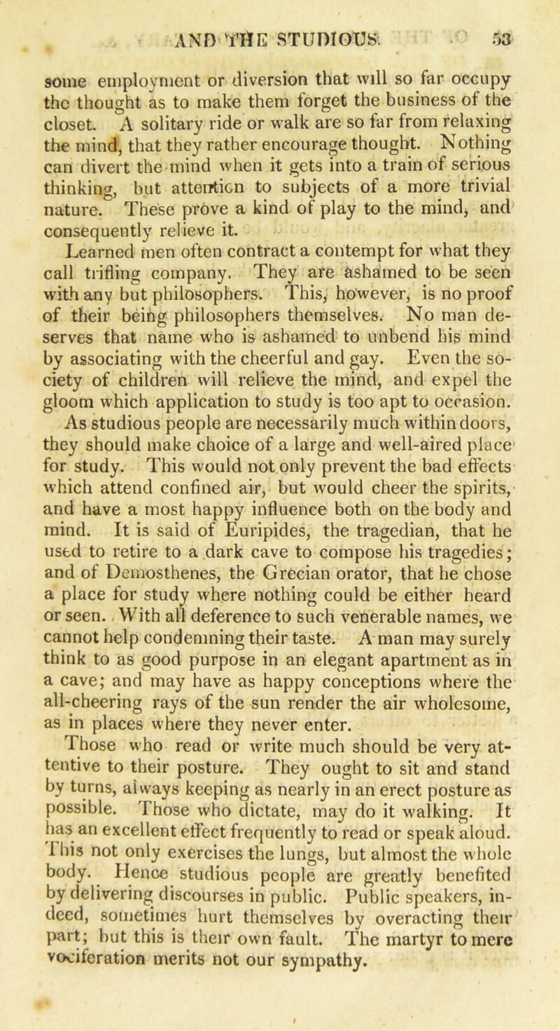 some employment or diversion that will so far occupy the thought as to make them forget the business of the closet. A solitary ride or walk are so far from relaxing the mind, that they rather encourage thought. Nothing can divert the mind when it gets into a train of serious thinking, but attention to subjects of a more trivial nature. These prove a kind of play to the mind, and consequently relieve it. Learned men often contract a contempt for what they call trifling company. They are ashamed to be seen with any but philosophers. This, however, is no proof of their being philosophers themselves. No man de- serves that name who is ashamed to unbend his mind by associating with the cheerful and gay. Even the so- ciety of children will relieve the mind, and expel the gloom which application to study is too apt to occasion. As studious people are necessarily much withindoors, they should make choice of a large and well-aired place for study. This would not only prevent the bad effects which attend confined air, but would cheer the spirits, and have a most happy influence both on the body and mind. It is said of Euripides, the tragedian, that he used to retire to a dark cave to compose his tragedies; and of Demosthenes, the Grecian orator, that he chose a place for study where nothing could be either heard or seen. With all deference to such venerable names, we cannot help condemning their taste. A man may surely think to as good purpose in an elegant apartment as in a cave; and may have as happy conceptions where the all-cheering rays of the sun render the air wholesome, as in places where they never enter. Those who read or write much should be very at- tentive to their posture. They ought to sit and stand by turns, always keeping as nearly in an erect posture as possible. Those who dictate, may do it walking. It has an excellent eflfect frequently to read or speak aloud. I his not only exercises the lungs, but almost the whole body. Hence studious people are greatly benefited by delivering discourses in public. Public speakers, in- deed, sometimes hurt themselves hy overacting their part; but this is their own fault. The martyr to mere vociferation merits not our sympathy.
