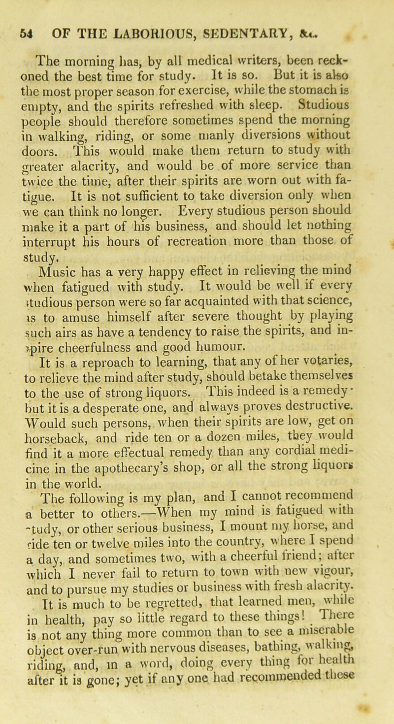 The morning has, by all medical writers, been reck- oned the best time for study. It is so. But it is also the most proper season for exercise, while the stomach is empty, and the spirits refreshed with sleep. Studious people should therefore sometimes spend the morning in walking, riding, or some manly diversions without doors. This would make them return to study with greater alacrity, and would be of more service than twice the time, after their spirits are worn out with fa- tigue. It is not sufficient to take diversion only when w'e can think no longer. Every studious person should make it a part of his business, and should let nothing interrupt his hours of recreation more than those of study. Music has a very happy effect in relieving the mind when fatigued with study. It would be wrell if every ♦tudious person were so far acquainted with that science, is to amuse himself after severe thought by playing such airs as have a tendency to raise the spirits, and in- spire cheerfulness and good humour. It is a reproach to learning, that any of her votaries, to relieve the mind after study, should betake themselves to the use of strong liquors. This indeed is a remedy • but it is a desperate one, and always proves destructive. Would such persons, when their spirits are low>, get on horseback, and ride ten or a dozen miles, they would find it a more effectual remedy than any cordial medi- cine in the apothecary’s shop, or all the strong liquors in the world. The following is my plan, and I cannot recommend a better to others.—When my mind is fatigued with -tudy, or other serious business, I mount my horse, and ride ten or twelve miles into the country, w here I spend a day, and sometimes two, with a cheerful liiend, altei which I never fail to return to town with new vigour, and to pursue my studies or business w ith fresh alaci ity. It is much to be regretted, that learned men, w hile in health, pay so little regard to these things! There is not any thing more common than to see a miserable object over-run with nervous diseases, bathing, walking, riding, and, in a word, doing every thing for health after it is gone; yet if any one had recommended these