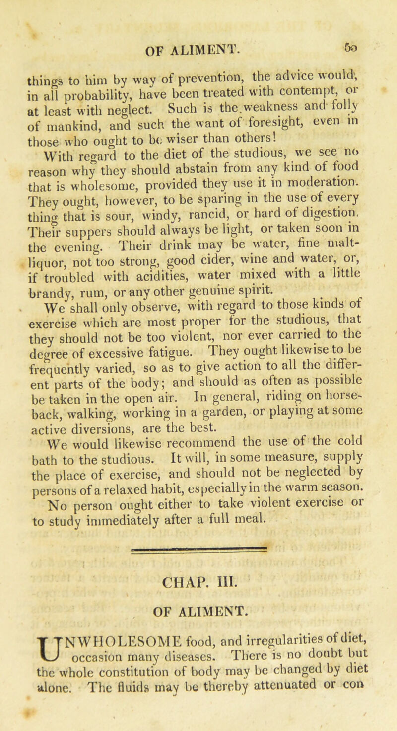 things to him by way of prevention, the advice would, in all probability, have been treated with contempt, 01 at least with neglect. Such is the weakness and lolly of mankind, and such the want of foresight, even in those who ought to bo wiser than others! With regard to the diet of the studious, we see no reason why they should abstain from any kind of food that is wholesome, provided they use it in moderation. They ought, however, to be sparing in the use of every thing that is sour, windy, rancid, or hard of digestion. Them suppers should always be light, or taken soon in the evening. Their drink may be water, fine malt- liquor, noUoo strong, good cider, wine and water, or, if troubled with acidities, water mixed with a little brandy, rum, or any other genuine spirit. We shall only observe, with regard to those kinds of exercise which are most proper lor the studious, that they should not be too violent, nor ever carried to the degree of excessive fatigue. They ought likewise to be frequently varied, so as to give action to all the difflu- ent parts of the body; and should as often as possible be taken in the open air. In general, riding on horse- back, walking, working in a garden, or playing at some active diversions, are the best. We would likewise recommend the use of the cold bath to the studious. It will, in some measure, supply the place of exercise, and should not be neglected by persons of a relaxed habit, especially in the warm season. No person ought either to take violent exercise or to study immediately after a full meal. CIIAP. III. OF ALIMENT. UNWHOLESOME food, and irregularities of diet, occasion many diseases. There is no doubt but the whole constitution of body may be changed by diet alone. The fluids may be thereby attenuated or con