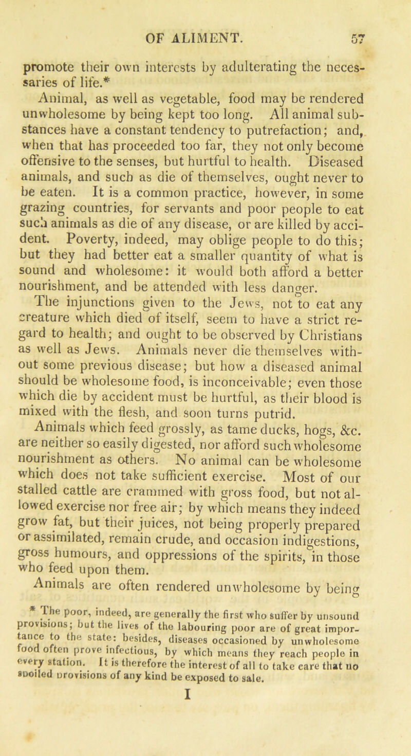 promote their own interests by adulterating the neces- saries of life.* Animal, as well as vegetable, food may be rendered unwholesome by being kept too long. All animal sub- stances have a constant tendency to putrefaction; and, when that has proceeded too far, they not only become offensive to the senses, but hurtful to health. Diseased animals, and such as die of themselves, ought never to be eaten. It is a common practice, however, in some grazing countries, for servants and poor people to eat such animals as die of any disease, or are killed by acci- dent. Poverty, indeed, may oblige people to do this; but they had better eat a smaller quantity of what is sound and wholesome: it would both afford a better nourishment, and be attended with less danger. The injunctions given to the Jews, not to eat any creature which died of itself, seem to have a strict re- gard to health; and ought to be observed by Christians as well as Jews. Animals never die themselves with- out some previous disease; but how a diseased animal should be wholesome food, is inconceivable; even those which die by accident must be hurtful, as their blood is mixed with the flesh, and soon turns putrid. Animals which feed grossly, as tame ducks, hogs, &c. are neither so easily digested, nor afford such wholesome nourishment as others. No animal can be wholesome which does not take sufficient exercise. Most of our stalled cattle are crammed with gross food, but not al- lowed exercise nor free air; by which means they indeed grow fat, but their juices, not being properly prepared or assimilated, remain crude, and occasion indigestions, gross humours, and oppressions of the spirits,in those who feed upon them. Animals are often rendered unwholesome by being * The poor, indeed, are generally the first who suiter by unsound provisions; but the lives of the labouring poor are of great impor- tance to the state: besides, diseases occasioned by unwholesome ood often prove infectious, by which means they reach people in < v« ry station. It is therefore the interest of all to take care that no SDoiled orovisions of any kind be exposed to sale. I