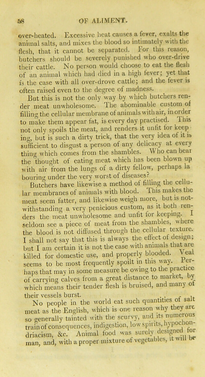 over-heated. Excessive heat causes a fever, exalts the animal salts, and mixes the blood so intimately with the flesh, that it cannot be separated, loi this reason, butchers should be severely punished who over-drive their cattle. .No person would choose to eat the flesh of an animal which had died in a high fever; yet that is the case with all over-drove cattle; and the fever is often raised even to the degree of madness. But this is not the only way by which butchers ren- der meat unwholesome, The abominable custom of filling the cellular membrane of animals with air, in order to make them appear fat, is every day practised. This not only spoils the meat, and renders it unfit for keep ing, but is such a dirty trick, that the very idea of it is sufficient to disgust a person of any delicacy at every thing which comes from the shambles. W ho can bear the thought of eating meat which has been blown up with air from the lungs of a dirty fellow, perhaps la bouring under the very worst of diseases?. Butchers have likewise a method of filling the cellu- lar membranes of animals with blood. This makes the meat seem fatter, and likewise weigh more, but is not- withstanding a very penicious custom, as it both ren- ders the meat unwholesome and unfit for keeping, i seldom see a piece of meat from the shambles, v here the blood is not diffused through the cellular textuie. I shall not say that this is always the effect of design; but I am certain it is not the case with animals that are killed for domestic use, and properly blooded. V eal seems to be most frequently spoilt in this way. Per- haps that may in some measure be owing to the practice of carrying calves from a great distance to market, by which means their tender flesh is bruised, and many of their vessels burst. . . . . No people in the world eat such quantities of salt meat as the English, which is one reason why they are so generally tainted with the scurvy, and its numerous train of consequences, indigestion, low spit its, n poc ion driacism, &c. Animal food was surely dcs.gned for man, and, with a proper mixture of vegetables, it will be