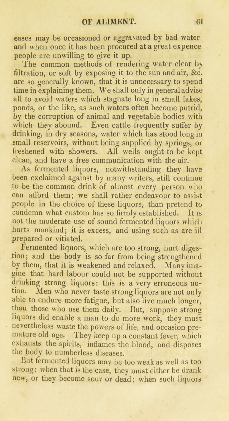 eases may be occasioned or aggravated by bad water and when once it has been procured at a great expence people are unwilling to give it up. The common methods of rendering water clear by filtration, or soft by exposing it to the sun and air, &c. are so generally known, that it is unnecessary to spend time in explaining them. We shall only in general advise all to avoid waters which stagnate long in small lakes, ponds, or the like, as such waters often become putrid, by the corruption of animal and vegetable bodies with which they abound. Even cattle frequently suffer by drinking, in dry seasons, water which has stood long in small reservoirs, without being supplied by springs, or freshened with showers. All wells ought to be kept clean, and have a free communication with the air. As fermented liquors, notwithstanding they have been exclaimed against by many writers, still continue to be the common drink of almost every person who can afford them; we shall rather endeavour to assist people in the choice of these liquors, than pretend to condemn what custom has so firmly established. It is not the moderate use of sound fermented liquors which hurts mankind; it is excess, and using such as are ill prepared or vitiated. Fermented liquors, which are too strong, hurt diges- tion; and the body is so far from being strengthened by them, that it is weakened and relaxed. Many ima- gine that hard labour could not be supported without drinking strong liquors: this is a very erroneous no- tion. Men who never taste strong liquors are not only able to endure more fatigue, but also live much longer, than those who use them daily. But, suppose strong liquors did enable a man to do more wrnrk, they must nevertheless waste the powers of life, and occasion pre- mature old age. They keep up a constant fever, which exhausts the spirits, inflames the blood, and disposes the body to numberless diseases. But fermented liquors may be too weak as well as too strong: when that is the case, they must either be drank newT, or they become sour or dead: when such liquors