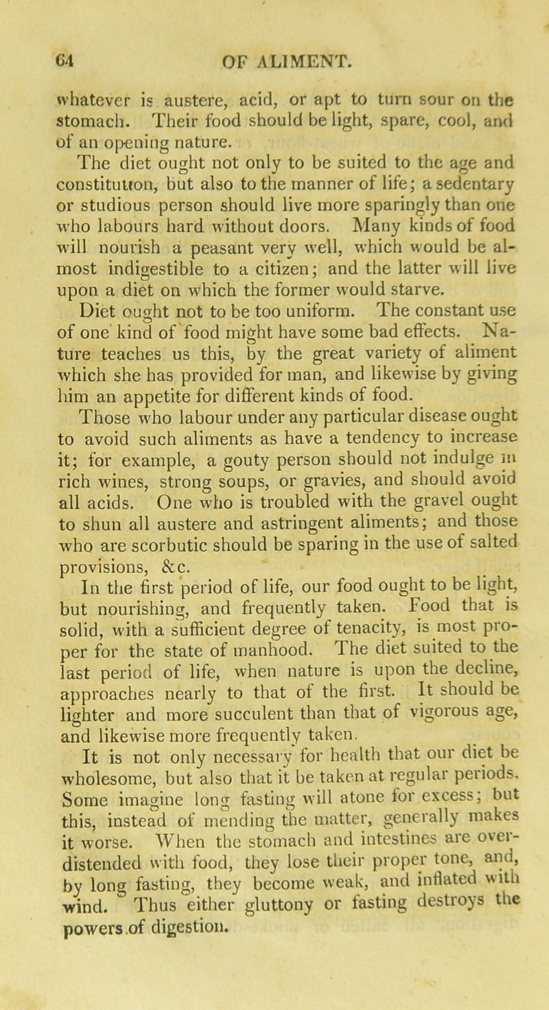 whatever is austere, acid, or apt to turn sour on the stomach. Their food should be light, spare, cool, and of an opening nature. The diet ought not only to be suited to the age and constitution, but also to the manner of life; a sedentary or studious person should live more sparingly than one who labours hard without doors. Many kinds of food will nourish a peasant very well, which would be al- most indigestible to a citizen; and the latter will live upon a diet on which the former would starve. Diet ought not to be too uniform. The constant use of one kind of food might have some bad effects. Na- ture teaches us this, by the great variety of aliment which she has provided for man, and likewise by giving him an appetite for different kinds of food. Those who labour under any particular disease ought to avoid such aliments as have a tendency to increase it; for example, a gouty person should not indulge m rich wines, strong soups, or gravies, and should avoid all acids. One who is troubled with the gravel ought to shun all austere and astringent aliments; and those who are scorbutic should be sparing in the use of salted provisions, &c. In the first period of life, our food ought to be light, but nourishing, and frequently taken. Food that is solid, with a sufficient degree of tenacity, is most pro- per for the state of manhood. The diet suited to the last period of life, when nature is upon the decline, approaches nearly to that of the first. It should be lighter and more succulent than that of vigorous age, and likewise more frequently taken. It is not only necessary for health that our diet be wholesome, but also that it be taken at regular periods. Some imagine long fasting will atone for excess; but this, instead of mending the matter, generally makes it worse. When the stomach and intestines are over- distended with food, they lose their proper tone, and, by long fasting, they become weak, and inflated w ith wind. Thus either gluttony or fasting destroys the powers of digestion.