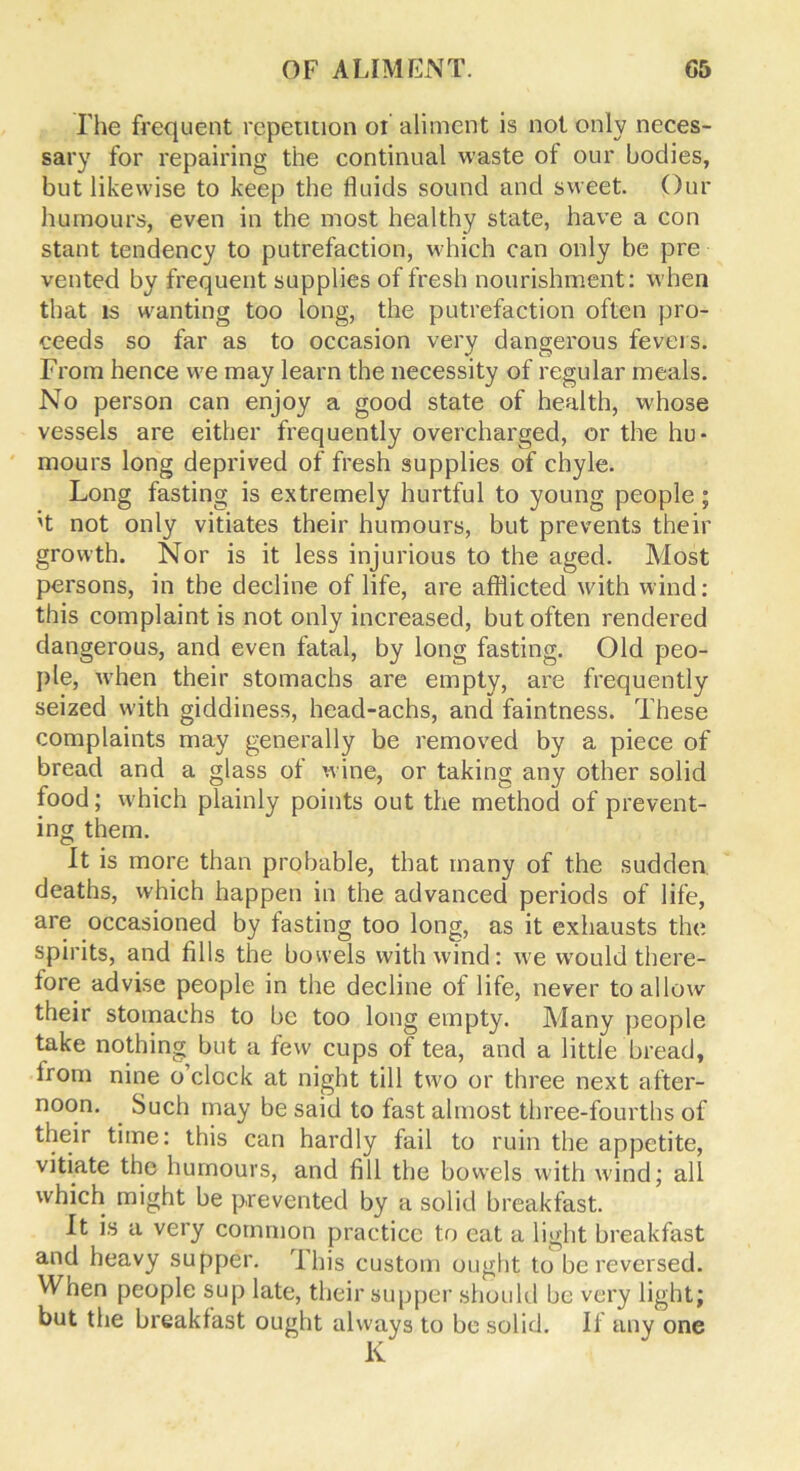 The frequent repetition of aliment is not only neces- sary for repairing the continual waste of our bodies, but likewise to keep the fluids sound and sweet. Our humours, even in the most healthy state, have a con stant tendency to putrefaction, which can only be pre vented by frequent supplies of fresh nourishment: when that is wanting too long, the putrefaction often pro- ceeds so far as to occasion very dangerous fevers. From hence we may learn the necessity of regular meals. No person can enjoy a good state of health, whose vessels are either frequently overcharged, or the hu- mours long deprived of fresh supplies of chyle. Long fasting is extremely hurtful to young people; 't not only vitiates their humours, but prevents their growth. Nor is it less injurious to the aged. Most persons, in the decline of life, are afflicted with wind: this complaint is not only increased, but often rendered dangerous, and even fatal, by long fasting. Old peo- ple, when their stomachs are empty, are frequently seized with giddiness, head-achs, and faintness. These complaints may generally be removed by a piece of bread and a glass of wine, or taking any other solid food; which plainly points out the method of prevent- ing them. It is more than probable, that many of the sudden, deaths, which happen in the advanced periods of life, are occasioned by fasting too long, as it exhausts the spirits, and fills the bowels with wind: we would there- fore advise people in the decline of life, never to allow their stomachs to be too long empty. Many people take nothing but a few cups of tea, and a little bread, from nine o’clock at night till two or three next after- noon. Such may be said to fast almost three-fourths of their time: this can hardly fail to ruin the appetite, vitiate the humours, and fill the bowels with wind; all which might be prevented by a solid breakfast. It is a very common practice to eat a light breakfast and heavy supper. This custom ought to be reversed. When people sup late, their supper should be very light; but the breakfast ought always to be solid. If any one K