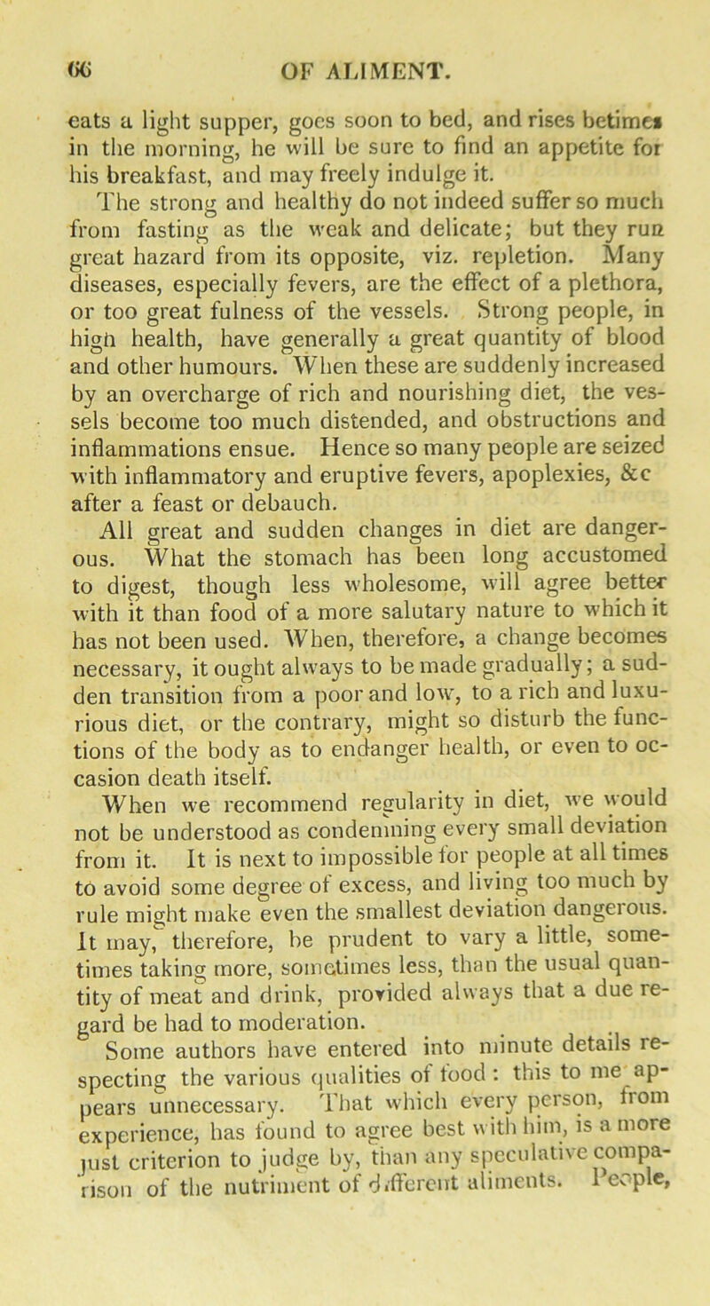 eats a light supper, goes soon to bed, and rises betime* in the morning, he will be sure to find an appetite for his breakfast, and may freely indulge it. The strong and healthy do not indeed suffer so much from fasting as the weak and delicate; but they tuq great hazard from its opposite, viz. repletion. Many diseases, especially fevers, are the effect of a plethora, or too great fulness of the vessels. Strong people, in higii health, have generally a great quantity of blood and other humours. When these are suddenly increased by an overcharge of rich and nourishing diet, the ves- sels become too much distended, and obstructions and inflammations ensue. Hence so many people are seized with inflammatory and eruptive fevers, apoplexies, &e after a feast or debauch. All great and sudden changes in diet are danger- ous. What the stomach has been long accustomed to digest, though less wholesome, will agree better with it than food of a more salutary nature to which it has not been used. When, therefore, a change becomes necessary, it ought always to be made gradually; a sud- den transition from a poor and low, to a rich and luxu- rious diet, or the contrary, might so disturb the iunc- tions of the body as to endanger health, or even to oc- casion death itself. When we recommend regularity in diet, we would not be understood as condemning every small deviation from it. It is next to impossible lor people at all times to avoid some degree ot excess, and living too much by rule might make even the smallest deviation dangeious. It may, therefore, be prudent to vary a little, some- times taking more, sometimes less, than the usual quan- tity of meat and drink, provided always that a due le- gard be had to moderation. Some authors have entered into minute details ie- specting the various qualities ot tood : this to me ap- pears unnecessary. That which every person, from experience, has found to agree best with him, is a more just criterion to judge by, than any speculative compa- rison of the nutriment of different aliments. I eople,