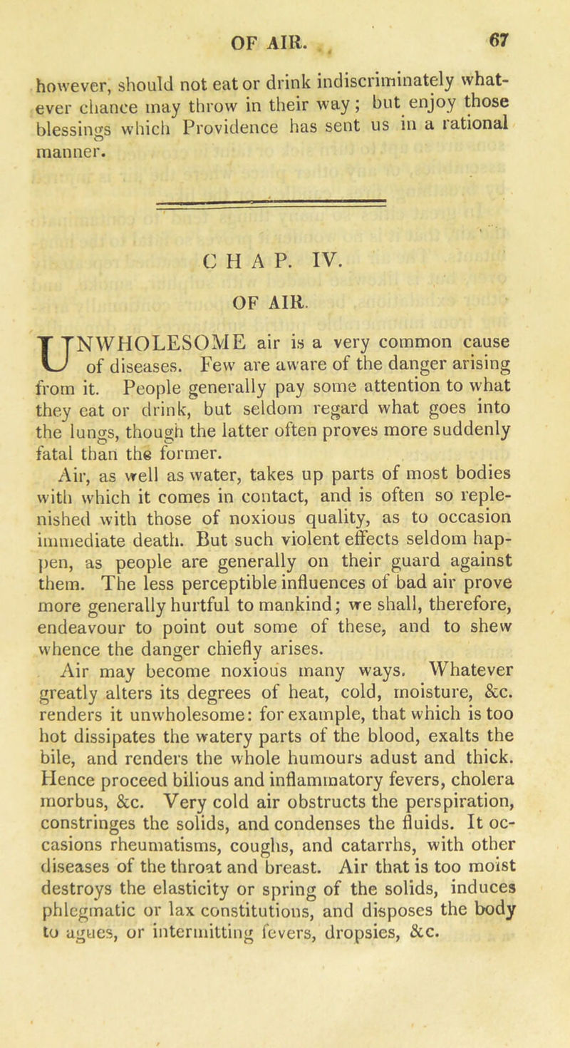 however, should not eat or drink indiscriminately what- ever chance may throw in their way; but enjoy those blessings which Providence has sent us in a lational manner. C H A P. IV. OF AIR. UNWHOLESOME air is a very common cause of diseases. Few are aware of the danger arising from it. People generally pay some attention to what they eat or drink, but seldom regard what goes into the lungs, though the latter often proves more suddenly fatal than the former. Air, as well as water, takes up parts of most bodies with which it comes in contact, and is often so reple- nished with those of noxious quality, as to occasion immediate death. But such violent effects seldom hap- pen, as people are generally on their guard against them. The less perceptible influences of bad air prove more generally hurtful to mankind; we shall, therefore, endeavour to point out some of these, and to shew whence the danger chiefly arises. Air may become noxious many ways. Whatever greatly alters its degrees of heat, cold, moisture, &c. renders it unwholesome: for example, that which is too hot dissipates the watery parts of the blood, exalts the bile, and renders the whole humours adust and thick. Hence proceed bilious and inflammatory fevers, cholera morbus, &c. Very cold air obstructs the perspiration, constringes the solids, and condenses the fluids. It oc- casions rheumatisms, coughs, and catarrhs, with other diseases of the throat and breast. Air that is too moist destroys the elasticity or spring of the solids, induces phlegmatic or lax constitutions, and disposes the body to agues, or intermitting fevers, dropsies, &c.