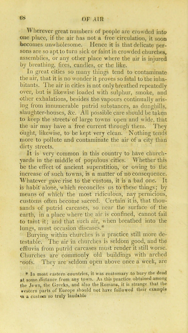 Wherever great numbers of people are crow ded into one place, if the air has not a free circulation, it soon becomes unwholesome. Hence it is that delicate per- sons are so apt to turn sick or faint in crowded churches, assemblies, or any other place where the air is injured by breathing, fires, candles, or the like. In great cities so many things tend to contaminate the air, that it is no wonder it proves so fatal to the inha- bitants. T he air in cities is not only breathed repeatedlv over, but is likewise loaded with sulphur, smoke, and other exhalations, besides the vapours continually aris- ing from innumerable putrid substances, as dunghills, slaughter-houses, &c. All possible care should be taken to keep the streets of large towns open and wide, that the air may have a free current through them. They ought, likewise, to be kept very clean. Nothing tends more to pollute and contaminate the air of a city than dirty streets. It is very common in this country to have church- yards in the middle of populous cities. Whether this be the effect of ancient superstition, or owing to the increase of such towns, is a matter of no consequence. Whatever gave rise to the custom, it is a bad one. It is habit alone, which reconciles us to these things; by means of which the most ridiculous, nay pernicious, customs often become sacred. Certain it is, that thou- sands of putrid carcases, so near the surface of the earth, in a place where the air is confined, cannot fail to taint it; and that such air, when breathed into the lungs, must occasion diseases.* Burying within churches is a practice still more de- testable. The air in churches is seldom good, and the effluvia from putrid carcases must render it still worse. Churches are commonly old buildings with arched -oofs. They are seldom open above once a week, are * In most eastern countries, it was customary to bury the dead at some distance from any town. As this practice obtained among the Jews, the Greeks, and also the Romans, it is strange that the western parts of Europe should not have followed their example *ii a custom so truly laudable