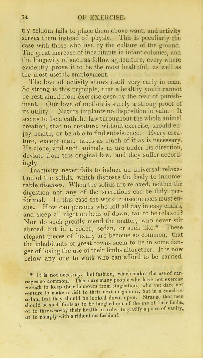 try seldom fails to place them above want, and activity serves them instead of physic. This is peculiarly the case with those who live by the culture of the ground. The great increase of inhabitants in infant colonies, and the longevity of such as follow agriculture, every where evidently prove it to be the most healthful, as well as the most useful, employment. The love of activity shows itself very early in man. So strong is this principle, that a healthy youth cannot be restrained from exercise even by the fear of punish- ment. Our love of motion is surely a strong proof of its utility. Nature implants no disposition in vain. It seems to be a catholic law throughout the whole animal creation, that no creature, without exercise, snould en- joy health, or be able to find subsistence. Every crea- ture, except man, takes as much of it as is necessary. He alone, and such animals as are under his direction, deviate from this original law, and they suffer accord- ingly. Inactivity never fails to induce an universal relaxa- tion of the solids, which disposes the body to innume- rable diseases. When the solids are relaxed, neither the digestion nor any of the secretions can be duly per- formed. In this case the worst consequences must en- sue. How can persons w ho loll all day in easy chairs, and sleep all night on beds of down, fail to be relaxed? Nor do such greatly mend the matter, who never stir abroad but in a coach, sedan, or such like.* These elegant pieces of luxury are become so common, that the inhabitants of great towns seem to be in some dan- ger of losing the use of their limbs altogether. It is now below any one to walk who can afford to be carried. * It is not necessity, but fashion, which makes the use of car- riages so common. There are many people who have not exercise enough to keep their humours from stagnation, who yet dare not venture to make a visit to their next neighbour, but in a coach or sedan, lest they should be looked down upon. Strange that men should be such fools as to be laughed out of the use of their limbs, or to throw-away their health in order to gratify a piece of vanity, or to comply with a ridiculous fashion!