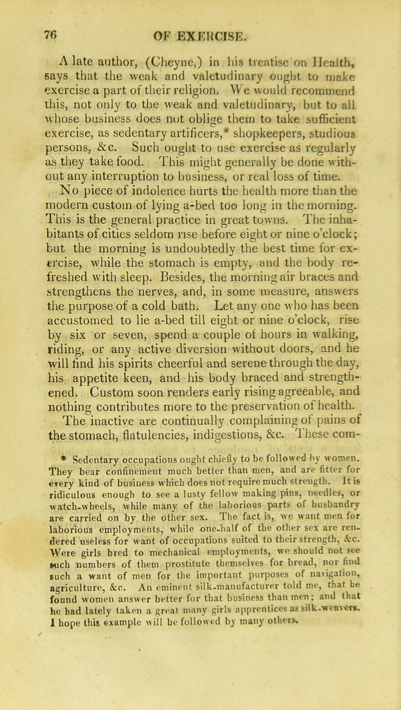 A late author, (Cheyne,) in his treatise on Health, says that the weak and valetudinary ought to make exercise a part of their religion. We would recommend this, not only to the w-eak and valetudinary, but to all whose business does not oblige them to take sufficient exercise, as sedentary artificers,1* shopkeepers, studious persons, &c. Such ought to use exercise as regularly as they take food. This might generally be done w ith- out any interruption to business, or real loss of time. No piece of indolence hurts the health more than the modern custom of lying a-bed too long in the morning. This is the general practice in great towns. The inha- bitants of cities seldom rise before eight or nine o’clock; but the morning is undoubtedly the best time for ex- ercise, w'hile the stomach is empty, and the body re- freshed with sleep. Besides, the morning air braces and strengthens the nerves, and, in some measure, answers the purpose of a cold bath. Let any one who has been accustomed to lie a-bed till eight or nine o’clock, rise by six or seven, spend a couple of hours in walking, riding, or any active diversion without doors, and he will find his spirits cheerful and serene through the day, his appetite keen, and his body braced and strength- ened. Custom soon renders early rising agreeable, and nothing contributes more to the preservation of health. The inactive are continually complaining of pains of the stomach, flatulencies, indigestions, &c. Ihese com- * Sedentary occupations ought chiefly to be followed by women. They bear confinement much better than men, and are fitter for every kind of business which does not require much strength. It is ridiculous enough to see a lusty fellow making pins, needles, or watch-wheels, while many of the laborious parts of husbandry are carried on by the other sex. The fact is, we want men for laborious employments, while one-half of the other sex are ren- dered useless for want of occupations suited to their strength, &c. Were girls bred to mechanical employments, we should not see such numbers of them prostitute themselves for bread, nor find such a want of men for the important purposes of navigation, agriculture, &c. An eminent silk-manufacturer told me, that he found women answer better for that business than men; and that he bad lately taken a great many girls apprentices as silk-weavers. 1 hope this example will be followed by many others.