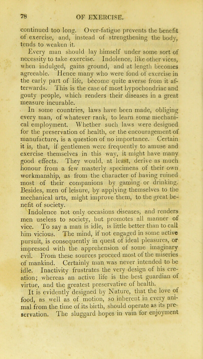continued too long. Over-fatigue prevents the benefit of exercise, and, instead of strengthening the body, tends to weaken it. Every man should lay himself under some sort of necessity to take exercise. Indolence, like other vices, when indulged, gains ground, and at length becomes agreeable. Hence many who were fond of exercise in the early part of life, become quite averse from it af- terwards. This is the case of most hypochondriac and gouty people, which renders their diseases in a great measure incurable. In some countries, laws have been made, obliging every man, of whatever rank, to learn some mechani- cal employment. Whether such laws were designed for the preservation of health, or the encouragement of manufacture, is a question of no importance. Certain it is, that, if gentlemen were frequently to amuse and exercise themselves in this way, it might have many good effects. They would, at least, derive as much honour from a few masterly specimens of their own workmanship, as from the character of having ruined most of their companions by gaming or drinking. Besides, men of leisure, by applying themselves to the mechanical arts, might improve them, to the great be- nefit of society. Indolence not only occasions diseases, and renders men useless to society, but promotes all manner of vice. To say a man is idle, is little better than to call him vicious. The mind, if not engaged in some active pursuit, is consequently in quest of ideal pleasures, or impressed with the apprehension of some imaginary evil. From these sources proceed most ot the miseries of mankind. Certainly man was never intended to be idle. Inactivity frustrates the very design of his cre- ation; whereas an active file is the best guardian ot virtue, and the greatest preservative ot health. It is evidently designed by Nature, that the love ot food, as well as of motion, so inherent in every ani- mal from the time of its birth, should operate as its pre- servation. The sluggard hopes in vain lor enjoyment