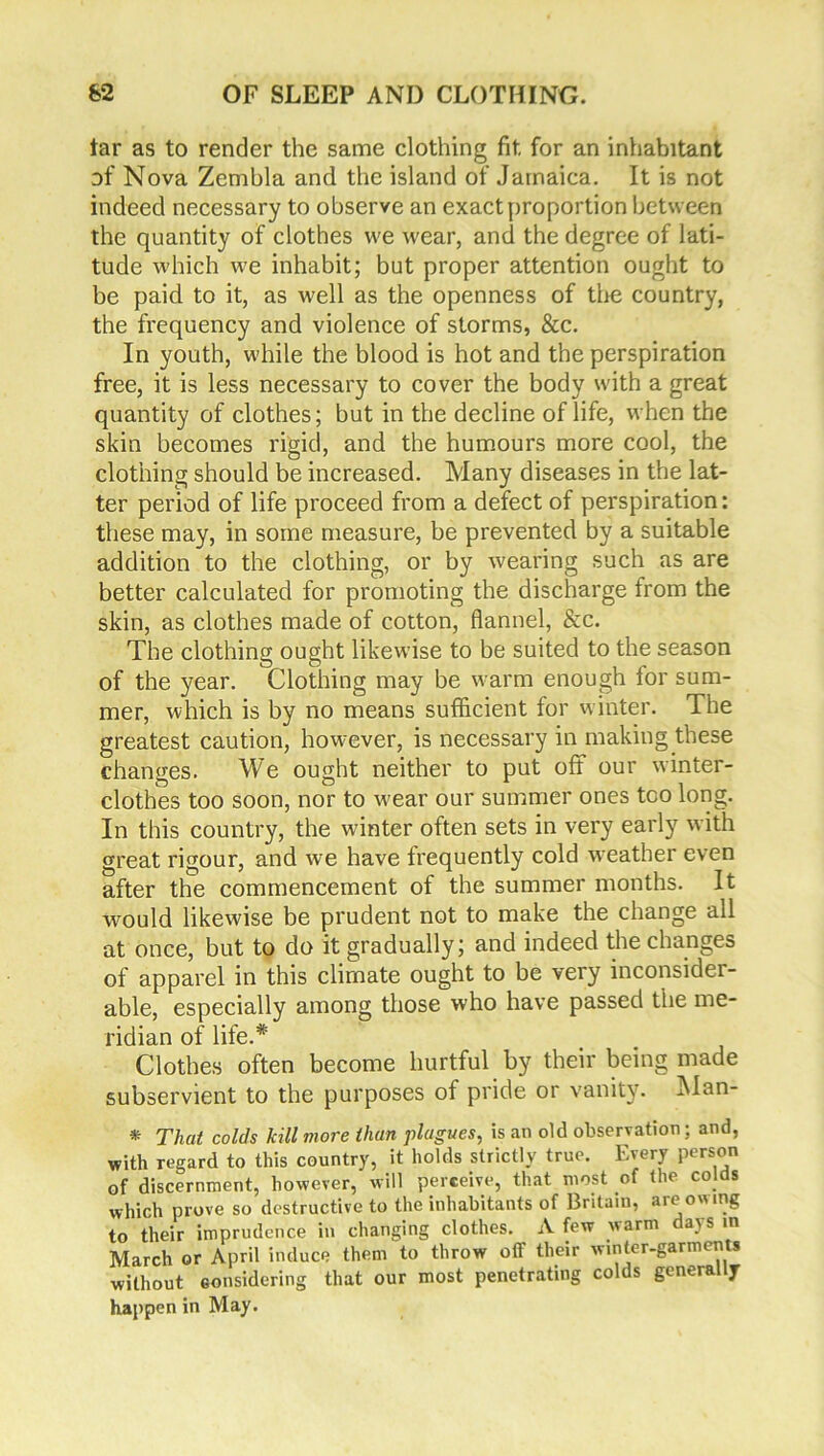 tar as to render the same clothing fit for an inhabitant of Nova Zembla and the island of Jamaica. It is not indeed necessary to observe an exact proportion between the quantity of clothes we wear, and the degree of lati- tude which we inhabit; but proper attention ought to be paid to it, as well as the openness of tire country, the frequency and violence of storms, &c. In youth, while the blood is hot and the perspiration free, it is less necessary to cover the body with a great quantity of clothes; but in the decline of life, when the skin becomes rigid, and the humours more cool, the clothing should be increased. Many diseases in the lat- ter period of life proceed from a defect of perspiration: these may, in some measure, be prevented by a suitable addition to the clothing, or by wearing such as are better calculated for promoting the discharge from the skin, as clothes made of cotton, flannel, &c. The clothing ought likewise to be suited to the season of the year. Clothing may be warm enough for sum- mer, which is by no means sufficient for winter. The greatest caution, however, is necessary in making these changes. We ought neither to put off our winter- clothes too soon, nor to wear our summer ones tco long. In this country, the winter often sets in very early with great rigour, and we have frequently cold weather even after the commencement of the summer months. It would likewise be prudent not to make the change all at once, but to do it gradually; and indeed the changes of apparel in this climate ought to be very inconsider- able, especially among those who have passed the me- ridian of life.* Clothes often become hurtful by their being made subservient to the purposes of pride or vanity. Man- * That colds kill more than plagues, is an old observation;. and, with regard to this country, it holds strictly true. Every person of discernment, however, will perceive, that most of the colds which prove so destructive to the inhabitants of Britain, are owing to their imprudence in changing clothes. A few warm days in March or April induce them to throw off their winter-garments without considering that our most penetrating colds generally happen in May.