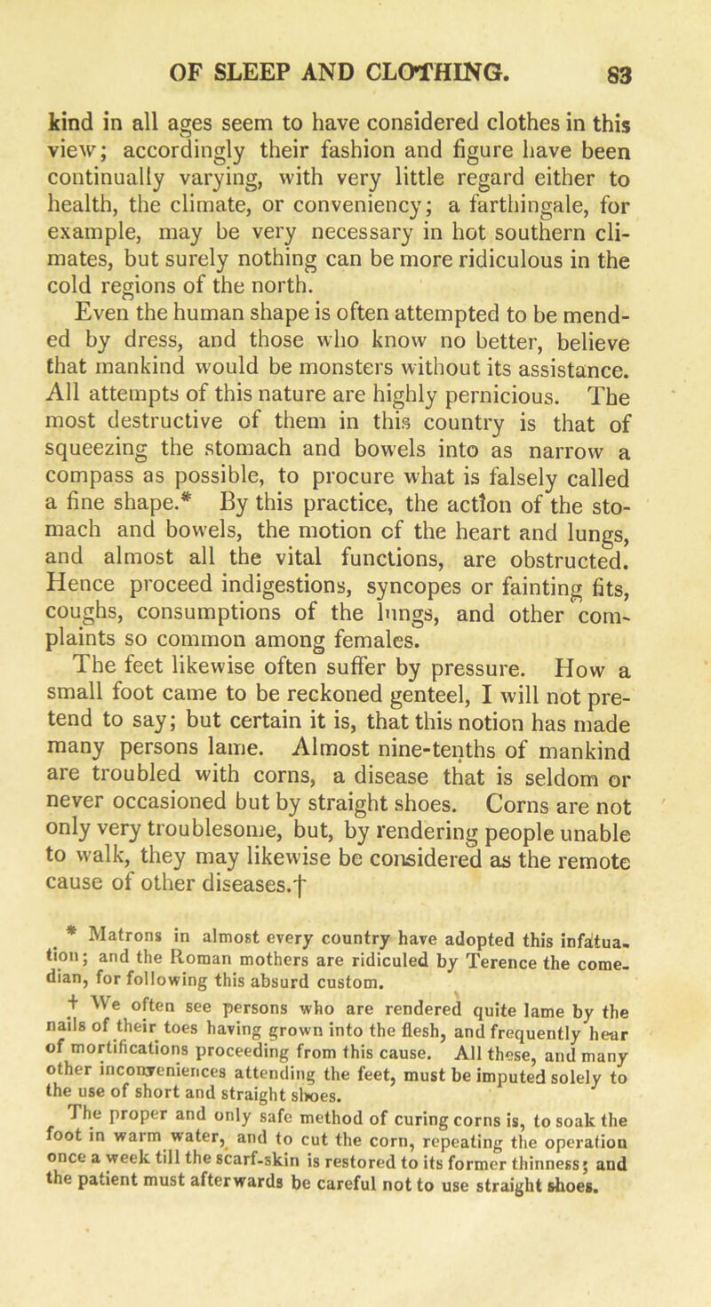 kind in all ages seem to have considered clothes in this view; accordingly their fashion and figure have been continually varying, with very little regard either to health, the climate, or conveniency; a farthingale, for example, may be very necessary in hot southern cli- mates, but surely nothing can be more ridiculous in the cold regions of the north. Even the human shape is often attempted to be mend- ed by dress, and those who know no better, believe that mankind wrould be monsters without its assistance. All attempts of this nature are highly pernicious. The most destructive of them in this country is that of squeezing the stomach and bowels into as narrow a compass as possible, to procure what is falsely called a fine shape.* By this practice, the action of the sto- mach and bowels, the motion cf the heart and lungs, and almost all the vital functions, are obstructed. Hence proceed indigestions, syncopes or fainting fits, coughs, consumptions of the lungs, and other com- plaints so common among females. The feet likewise often suffer by pressure. How a small foot came to be reckoned genteel, I will not pre- tend to say; but certain it is, that this notion has made many persons lame. Almost nine-tenths of mankind are troubled with corns, a disease that is seldom or never occasioned but by straight shoes. Corns are not only very troublesome, but, by rendering people unable to walk, they may likewise be considered as the remote cause of other diseases-t * Matrons in almost every country have adopted this infatua- tion; and the Roman mothers are ridiculed by Terence the come- dian, for following this absurd custom. + We often see persons who are rendered quite lame by the nails of their toes having grown into the flesh, and frequently hear of mortifications proceeding from this cause. All these, and many other inconveniences attending the feet, must be imputed solely to the use of short and straight shoes. The proper and only safe method of curing corns is, to soak the foot in warm water, and to cut the corn, repeating the operation once a week till the scarf-skin is restored to its former thinness; and the patient must afterwards be careful not to use straight shoes.