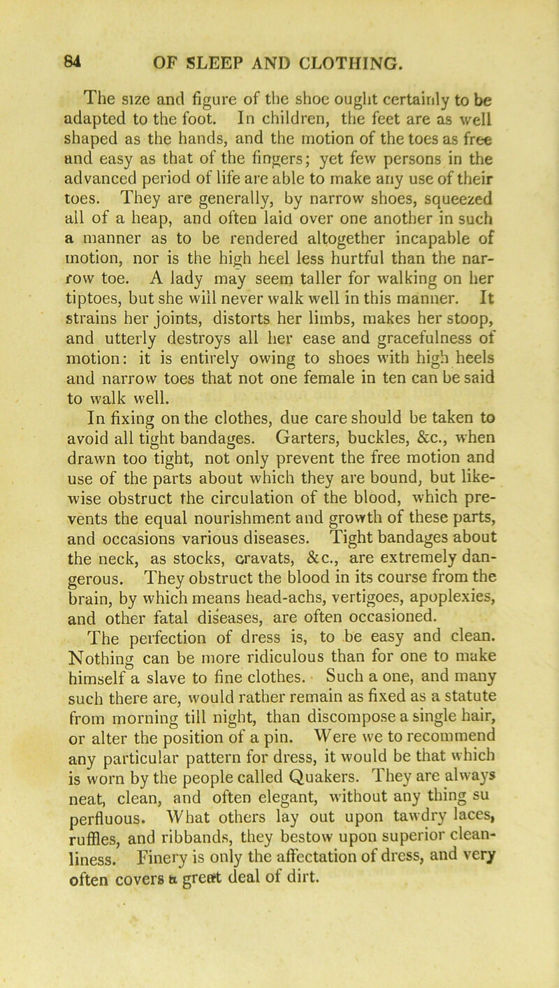 The size and figure of the shoe ought certainly to be adapted to the foot. In children, the feet are as well shaped as the hands, and the motion of the toes as free and easy as that of the fingers; yet few persons in the advanced period of life are able to make any use of their toes. They are generally, by narrow shoes, squeezed all of a heap, and often laid over one another in such a manner as to be rendered altogether incapable of motion, nor is the high heel less hurtful than the nar- row toe. A lady may seem taller for walking on her tiptoes, but she will never walk well in this manner. It strains her joints, distorts her limbs, makes her stoop, and utterly destroys all her ease and gracefulness of motion: it is entirely owing to shoes with high heels and narrow toes that not one female in ten can be said to walk well. In fixing on the clothes, due care should he taken to avoid all tight bandages. Garters, buckles, &c., when drawn too tight, not only prevent the free motion and use of the parts about which they are bound, but like- wise obstruct the circulation of the blood, which pre- vents the equal nourishment and growth of these parts, and occasions various diseases. Tight bandages about the neck, as stocks, cravats, &c., are extremely dan- gerous. They obstruct the blood in its course from the brain, by which means head-achs, vertigoes, apoplexies, and other fatal diseases, are often occasioned. The perfection of dress is, to be easy and clean. Nothing can be more ridiculous than for one to make himself a slave to fine clothes. Such a one, and many- such there are, would rather remain as fixed as a statute from morning till night, than discompose a single hair, or alter the position of a pin. Were we to recommend any particular pattern for dress, it wmuld be that which is worn by the people called Quakers. They are always neat, clean, and often elegant, without any thing su perfluous. What others lay out upon tawdry laces, ruffles, and ribbands, they bestow upon superior clean- liness. Finery is only the affectation of dress, and very often covers a great deal of dirt.