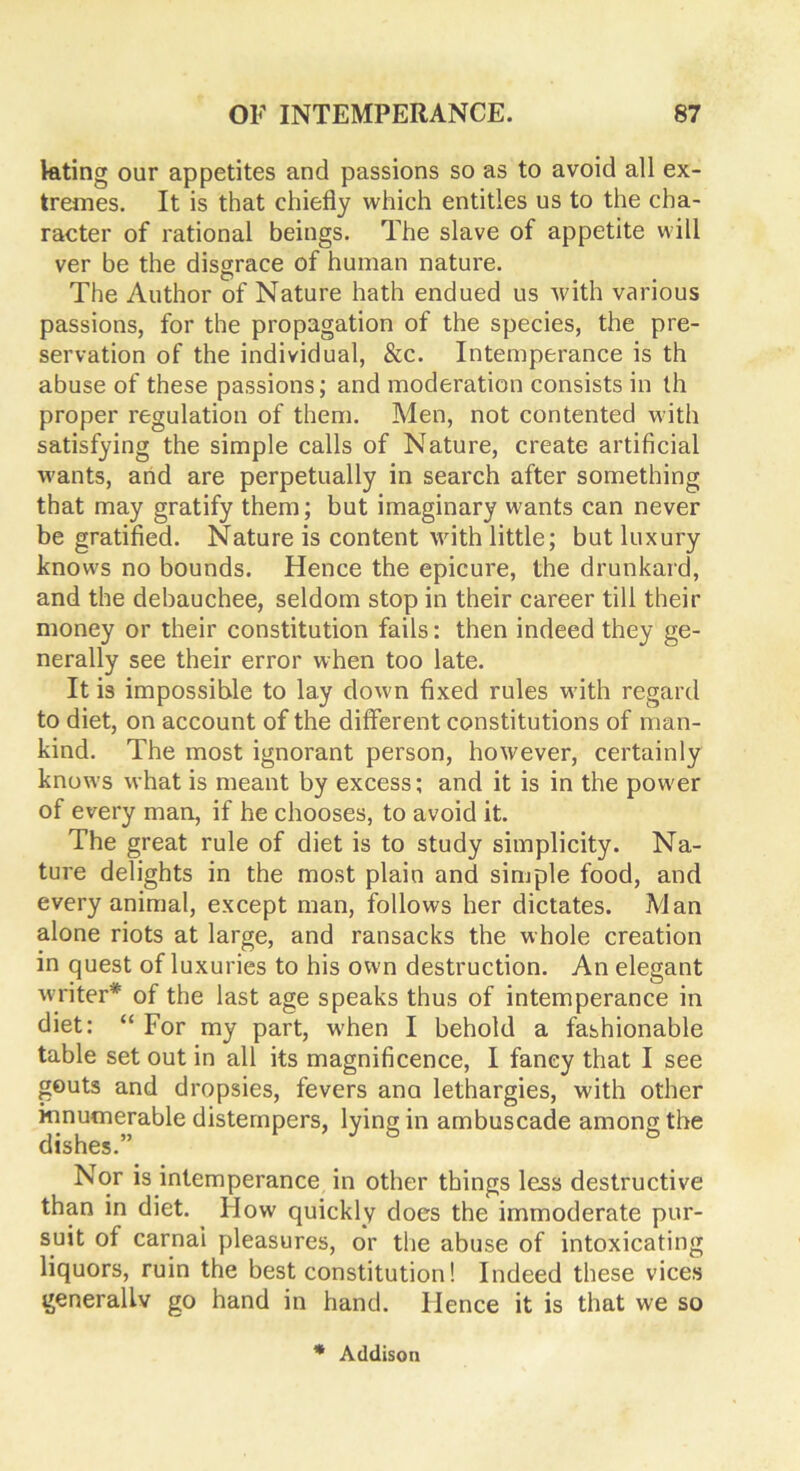 lating our appetites and passions so as to avoid all ex- tremes. It is that chiefly which entitles us to the cha- racter of rational beings. The slave of appetite will ver be the disgrace of human nature. The Author of Nature hath endued us with various passions, for the propagation of the species, the pre- servation of the individual, &c. Intemperance is th abuse of these passions; and moderation consists in th proper regulation of them. Men, not contented with satisfying the simple calls of Nature, create artificial wants, and are perpetually in search after something that may gratify them; but imaginary wants can never be gratified. Nature is content with little; but luxury knows no bounds. Hence the epicure, the drunkard, and the debauchee, seldom stop in their career till their money or their constitution fails: then indeed they ge- nerally see their error when too late. It is impossible to lay down fixed rules with regard to diet, on account of the different constitutions of man- kind. The most ignorant person, however, certainly knows what is meant by excess; and it is in the power of every man, if he chooses, to avoid it. The great rule of diet is to study simplicity. Na- ture delights in the most plain and simple food, and every animal, except man, follows her dictates. Man alone riots at large, and ransacks the whole creation in quest of luxuries to his own destruction. An elegant writer* of the last age speaks thus of intemperance in diet: “ For my part, when I behold a fashionable table set out in all its magnificence, I fancy that I see gouts and dropsies, fevers ana lethargies, with other innumerable distempers, lying in ambuscade among the dishes.” Nor is intemperance in other things less destructive than in diet. How quickly does the immoderate pur- suit of carnai pleasures, or the abuse of intoxicating liquors, ruin the best constitution! Indeed these vices generally go hand in hand. Hence it is that we so * Addison