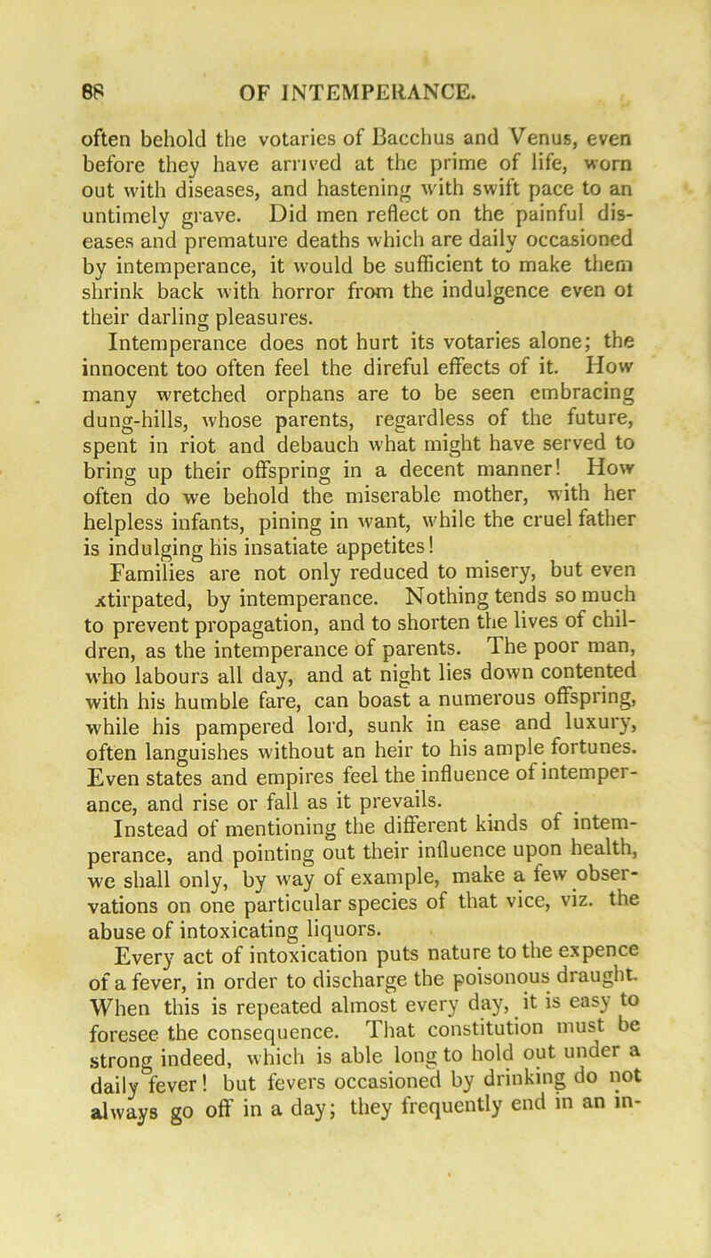 often behold the votaries of Bacchus and Venus, even before they have arrived at the prime of life, worn out with diseases, and hastening with swift pace to an untimely grave. Did men reflect on the painful dis- eases and premature deaths which are daily occasioned by intemperance, it would be sufficient to make them shrink back with horror from the indulgence even oi their darling pleasures. Intemperance does not hurt its votaries alone; the innocent too often feel the direful effects of it. Plow many wretched orphans are to be seen embracing dung-hills, whose parents, regardless of the future, spent in riot and debauch what might have served to bring up their offspring in a decent manner! How often do we behold the miserable mother, with her helpless infants, pining in want, while the cruel father is indulging his insatiate appetites! Families are not only reduced to misery, but even xtirpated, by intemperance. Nothing tends so much to prevent propagation, and to shorten the lives of chil- dren, as the intemperance of parents. The poor man, who labours all day, and at night lies down contented with his humble fare, can boast a numerous offspring, while his pampered lord, sunk in ease and luxury, often languishes without an heir to his ample fortunes. Even states and empires feel the influence of intemper- ance, and rise or fall as it prevails. Instead of mentioning the different kinds of intem- perance, and pointing out their influence upon health, we shall only, by way of example, make a few obser- vations on one particular species of that vice, viz. the abuse of intoxicating liquors. Every act of intoxication puts nature to the expence of a fever, in order to discharge the poisonous draught. When this is repeated almost every day, it is easy to foresee the consequence. That constitution must be strong indeed, which is able long to hold out under a daily&fever! but fevers occasioned by drinking do not always go off in a day; they frequently end in an m-