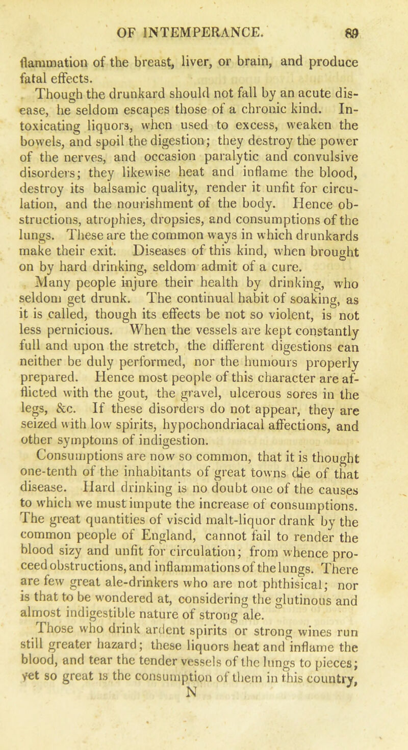 (lamination of the breast, liver, or brain, and produce fatal effects. Though the drunkard should not fall by an acute dis- ease, he seldom escapes those of a chronic kind. In- toxicating liquors, when used to excess, weaken the bowels, and spoil the digestion; they destroy the power of the nerves, and occasion paralytic and convulsive disorders; they likewise heat and inflame the blood, destroy its balsamic quality, render it unfit for circu- lation, and the nourishment of the body. Hence ob- structions, atrophies, dropsies, and consumptions of the lungs. These are the common ways in which drunkards make their exit. Diseases of this kind, when brought • • • 7 O on by hard drinking, seldom admit of a cure. Many people injure their health by drinking, who seldom get drunk. The continual habit of soaking, as it is called, though its effects be not so violent, is not less pernicious. When the vessels are kept constantly full and upon the stretch, the different digestions can neither be duly performed, nor the humours properly prepared. Hence most people of this character are af- flicted with the gout, the gravel, ulcerous sores in the legs, &c. If these disorders do not appear, they are seized with low spirits, hypochondriacal affections, and other symptoms of indigestion. Consumptions are now so common, that it is thought one-tenth of the inhabitants of great towns die of that disease. Hard drinking is no doubt one of the causes to which we must impute the increase of consumptions. The great quantities of viscid malt-liquor drank by the common people of England, cannot fail to render the blood sizy and unfit for circulation; from whence pro- ceed obstructions, and inflammations of the lungs. There are few great ale-drinkers who are not phthisical; nor is that to be wondered at, considering the glutinous and almost indigestible nature of strong ale. Those who drink ardent spirits or strong wines run still greater hazard; these liquors heat and inflame the blood, and tear the tender vessels of the lungs to pieces; yet so great is the consumption of them in this country, N